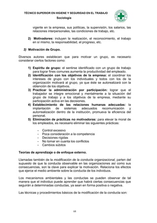 TÉCNICO SUPERIOR EN HIGIENE Y SEGURIDAD EN EL TRABAJO
                          Sociología


         vigente en la empresa, sus políticas, la supervisión, los salarios, las
         relaciones interpersonales, las condiciones de trabajo, etc.

      2) Motivadores: incluyen la realización, el reconocimiento, el trabajo
         en sí mismo, la responsabilidad, el progreso, etc.

   3) Motivación de Grupo.

Diversos autores establecen que para motivar un grupo, es necesario
considerar ciertos factores como:

      1) Espíritu de grupo: el sentirse identificado con un grupo de trabajo
         para lograr fines comunes aumenta la productividad del empleado.
      2) Identificación con los objetivos de la empresa: el coordinar los
         intereses de grupo con los individuales y todos con los de la
         organización motivará al grupo, ya que éste se autorealizará con la
         obtención de los objetivos.
      3) Practicar la administración por participación: lograr que el
         trabajador se integre emocional y mentalmente a la situación del
         grupo de trabajo y a los objetivos de la empresa, mediante su
         participación activa en las decisiones.
      4) Establecimiento de las relaciones humanas adecuadas: la
         implantación     de    sistemas     adecuados    recomunicación     y
         autorrealización dentro de la institución, promueva la eficiencia del
         personal.
      5) Eliminación de prácticas no motivadoras: para elevar la moral de
         los empleados, es necesario eliminar las siguientes prácticas:

             -   Control excesivo
             -   Poca consideración a la competencia
             -   Decisiones rígidas
             -   No tomar en cuanta los conflictos
             -   Cambios súbitos

Teorías de aprendizaje o de enfoque externo.

Llamadas también de la modificación de la conducta organizacional, parten del
supuesto de que la conducta observable en las organizaciones así como sus
consecuencias, son la clave para explicar la motivación. Relaciona los efectos
que ejerce el medio ambiente sobre la conducta de los individuos.

Los mecanismos ambientales y las conductas se pueden observar de tal
manera que el individuo puede aprender que habrá ciertas consecuencias que
seguirán a determinadas conductas, ya sean en forma positiva o negativa.

Las técnicas y procedimientos básicos de la modificación de la conducta son:




                                       68
 
