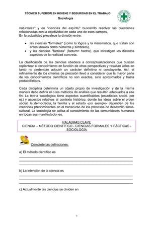 TÉCNICO SUPERIOR EN HIGIENE Y SEGURIDAD EN EL TRABAJO
                           Sociología


naturaleza" y en "ciencias del espíritu" buscando resolver las cuestiones
relacionadas con la objetividad en cada uno de esos campos.
En la actualidad prevalece la división entre:

       las ciencias "formales" (como la lógica y la matemática, que tratan con
        entes ideales como números y símbolos),
       y las ciencias "fácticas" (factum= hecho), que investigan los distintos
        aspectos de la realidad concreta.

La clasificación de las ciencias obedece a conceptualizaciones que buscan
replantear el conocimiento en función de otras perspectivas y resultan útiles en
tanto no pretendan adquirir un carácter definitivo ni concluyente. Así, el
refinamiento de los criterios de precisión llevó a considerar que la mayor parte
de los conocimientos científicos no son exactos, sino aproximados y hasta
probabilísticos.

Cada disciplina determina un objeto propio de investigación y de la misma
manera debe definir el o los métodos de análisis que resulten adecuados a ese
fin. La teoría sociológica tiene aspectos cuantificables (estadística social, por
ej.) y aspectos relativos al contexto histórico, donde las ideas sobre el orden
social, la democracia, la familia y el estado -por ejemplo- dependen de las
creencias predominantes en el transcurso de los procesos de desarrollo socio-
cultural. La sociología se aplica al conocimiento de las comunidades humanas
en todas sus manifestaciones.

                       PALABRAS CLAVE
  CIENCIA – MÉTODO CIENTÍFICO - CIENCIAS FORMALES Y FÁCTICAS -
                          SOCIOLOGÍA



        Complete las definiciones:

a) El método científico es
_______________________________________________________________
_______________________________________________________________
_______________________________________________________________

b) La intención de la ciencia es
_______________________________________________________________
_______________________________________________________________
_______________________________________________________________

c) Actualmente las ciencias se dividen en




                                        7
 