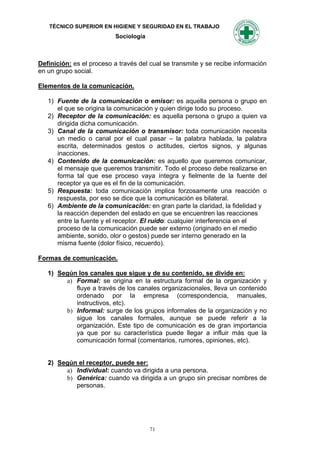 TÉCNICO SUPERIOR EN HIGIENE Y SEGURIDAD EN EL TRABAJO
                           Sociología



Definición: es el proceso a través del cual se transmite y se recibe información
en un grupo social.

Elementos de la comunicación.

   1) Fuente de la comunicación o emisor: es aquella persona o grupo en
      el que se origina la comunicación y quien dirige todo su proceso.
   2) Receptor de la comunicación: es aquella persona o grupo a quien va
      dirigida dicha comunicación.
   3) Canal de la comunicación o transmisor: toda comunicación necesita
      un medio o canal por el cual pasar – la palabra hablada, la palabra
      escrita, determinados gestos o actitudes, ciertos signos, y algunas
      inacciones.
   4) Contenido de la comunicación: es aquello que queremos comunicar,
      el mensaje que queremos transmitir. Todo el proceso debe realizarse en
      forma tal que ese proceso vaya íntegra y fielmente de la fuente del
      receptor ya que es el fin de la comunicación.
   5) Respuesta: toda comunicación implica forzosamente una reacción o
      respuesta, por eso se dice que la comunicación es bilateral.
   6) Ambiente de la comunicación: en gran parte la claridad, la fidelidad y
      la reacción dependen del estado en que se encuentren las reacciones
      entre la fuente y el receptor. El ruido: cualquier interferencia en el
      proceso de la comunicación puede ser externo (originado en el medio
      ambiente, sonido, olor o gestos) puede ser interno generado en la
      misma fuente (dolor físico, recuerdo).

Formas de comunicación.

   1) Según los canales que sigue y de su contenido, se divide en:
        a) Formal: se origina en la estructura formal de la organización y
           fluye a través de los canales organizacionales, lleva un contenido
           ordenado por la empresa (correspondencia, manuales,
           instructivos, etc).
        b) Informal: surge de los grupos informales de la organización y no
           sigue los canales formales, aunque se puede referir a la
           organización. Este tipo de comunicación es de gran importancia
           ya que por su característica puede llegar a influir más que la
           comunicación formal (comentarios, rumores, opiniones, etc).


   2) Según el receptor, puede ser:
        a) Individual: cuando va dirigida a una persona.
        b) Genérica: cuando va dirigida a un grupo sin precisar nombres de
           personas.




                                        71
 