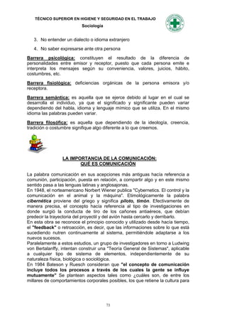 TÉCNICO SUPERIOR EN HIGIENE Y SEGURIDAD EN EL TRABAJO
                           Sociología


   3. No entender un dialecto o idioma extranjero
   4. No saber expresarse ante otra persona

Barrera psicológica: constituyen el resultado de la diferencia de
personalidades entre emisor y receptor, puesto que cada persona emite e
interpreta los mensajes según su conveniencia, valores, juicios, hábito,
costumbres, etc.

Barrera fisiológica: deficiencias orgánicas de la persona emisora y/o
receptora.

Barrera semántica: es aquella que se ejerce debido al lugar en el cual se
desarrolla el individuo, ya que el significado y significante pueden variar
dependiendo del habla, idioma y lenguaje mímico que se utiliza. En el mismo
idioma las palabras pueden variar.

Barrera filosófica: es aquella que dependiendo de la ideología, creencia,
tradición o costumbre signifique algo diferente a lo que creemos.




                 LA IMPORTANCIA DE LA COMUNICACIÓN:
                        QUÉ ES COMUNICACIÓN

La palabra comunicación en sus acepciones más antiguas hacía referencia a
comunión, participación, puesta en relación, a compartir algo y en este mismo
sentido pasa a las lenguas latinas y anglosajonas.
En 1948, el norteamericano Norbert Wiener publica "Cybernetics. El control y la
comunicación en el animal y la máquina". Etimológicamente la palabra
cibernética proviene del griego y significa piloto, timón. Efectivamente de
manera precisa, el concepto hacía referencia al tipo de investigaciones en
donde surgió la conducta de tiro de los cañones antiaéreos, que debían
predecir la trayectoria del proyectil y del avión hasta cercarlo y derribarlo.
En esta obra se reconoce el principio conocido y utilizado desde hacía tiempo,
el "feedback" o retroacción, es decir, que las informaciones sobre lo que está
sucediendo nutren continuamente al sistema, permitiéndole adaptarse a los
nuevos sucesos.
Paralelamente a estos estudios, un grupo de investigadores en torno a Ludwing
von Bertalanffy, intentan construir una "Teoría General de Sistemas", aplicable
a cualquier tipo de sistema de elementos, independientemente de su
naturaleza física, biológica o sociológica.
En 1984 Bateson y Ruesch consideran que "el concepto de comunicación
incluye todos los procesos a través de los cuales la gente se influye
mutuamente" Se plantean aspectos tales como ¿cuáles son, de entre los
millares de comportamientos corporales posibles, los que retiene la cultura para




                                        73
 