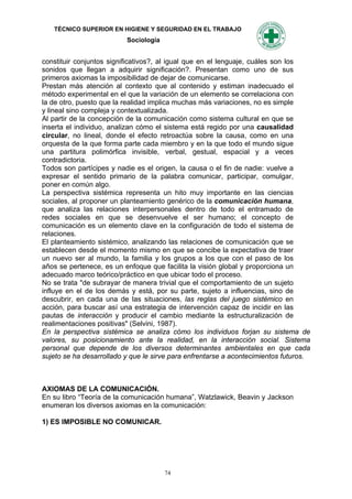 TÉCNICO SUPERIOR EN HIGIENE Y SEGURIDAD EN EL TRABAJO
                          Sociología


constituir conjuntos significativos?, al igual que en el lenguaje, cuáles son los
sonidos que llegan a adquirir significación?. Presentan como uno de sus
primeros axiomas la imposibilidad de dejar de comunicarse.
Prestan más atención al contexto que al contenido y estiman inadecuado el
método experimental en el que la variación de un elemento se correlaciona con
la de otro, puesto que la realidad implica muchas más variaciones, no es simple
y lineal sino compleja y contextualizada.
Al partir de la concepción de la comunicación como sistema cultural en que se
inserta el individuo, analizan cómo el sistema está regido por una causalidad
circular, no lineal, donde el efecto retroactúa sobre la causa, como en una
orquesta de la que forma parte cada miembro y en la que todo el mundo sigue
una partitura polimórfica invisible, verbal, gestual, espacial y a veces
contradictoria.
Todos son partícipes y nadie es el origen, la causa o el fin de nadie: vuelve a
expresar el sentido primario de la palabra comunicar, participar, comulgar,
poner en común algo.
La perspectiva sistémica representa un hito muy importante en las ciencias
sociales, al proponer un planteamiento genérico de la comunicación humana,
que analiza las relaciones interpersonales dentro de todo el entramado de
redes sociales en que se desenvuelve el ser humano; el concepto de
comunicación es un elemento clave en la configuración de todo el sistema de
relaciones.
El planteamiento sistémico, analizando las relaciones de comunicación que se
establecen desde el momento mismo en que se concibe la expectativa de traer
un nuevo ser al mundo, la familia y los grupos a los que con el paso de los
años se pertenece, es un enfoque que facilita la visión global y proporciona un
adecuado marco teórico/práctico en que ubicar todo el proceso.
No se trata "de subrayar de manera trivial que el comportamiento de un sujeto
influye en el de los demás y está, por su parte, sujeto a influencias, sino de
descubrir, en cada una de las situaciones, las reglas del juego sistémico en
acción, para buscar así una estrategia de intervención capaz de incidir en las
pautas de interacción y producir el cambio mediante la estructuralización de
realimentaciones positivas" (Selvini, 1987).
En la perspectiva sistémica se analiza cómo los individuos forjan su sistema de
valores, su posicionamiento ante la realidad, en la interacción social. Sistema
personal que depende de los diversos determinantes ambientales en que cada
sujeto se ha desarrollado y que le sirve para enfrentarse a acontecimientos futuros.



AXIOMAS DE LA COMUNICACIÓN.
En su libro “Teoría de la comunicación humana”, Watzlawick, Beavin y Jackson
enumeran los diversos axiomas en la comunicación:

1) ES IMPOSIBLE NO COMUNICAR.




                                       74
 
