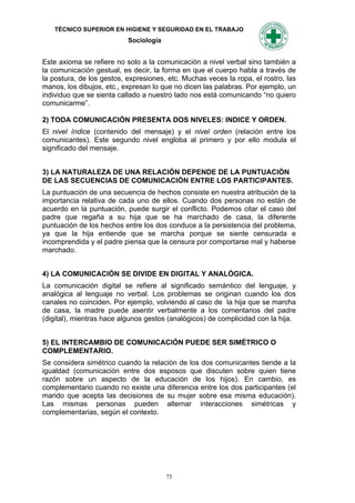 TÉCNICO SUPERIOR EN HIGIENE Y SEGURIDAD EN EL TRABAJO
                           Sociología


Este axioma se refiere no solo a la comunicación a nivel verbal sino también a
la comunicación gestual, es decir, la forma en que el cuerpo habla a través de
la postura, de los gestos, expresiones, etc. Muchas veces la ropa, el rostro, las
manos, los dibujos, etc., expresan lo que no dicen las palabras. Por ejemplo, un
individuo que se sienta callado a nuestro lado nos está comunicando “no quiero
comunicarme”.

2) TODA COMUNICACIÓN PRESENTA DOS NIVELES: INDICE Y ORDEN.
El nivel índice (contenido del mensaje) y el nivel orden (relación entre los
comunicantes). Este segundo nivel engloba al primero y por ello modula el
significado del mensaje.


3) LA NATURALEZA DE UNA RELACIÓN DEPENDE DE LA PUNTUACIÓN
DE LAS SECUENCIAS DE COMUNICACIÓN ENTRE LOS PARTICIPANTES.
La puntuación de una secuencia de hechos consiste en nuestra atribución de la
importancia relativa de cada uno de ellos. Cuando dos personas no están de
acuerdo en la puntuación, puede surgir el conflicto. Podemos citar el caso del
padre que regaña a su hija que se ha marchado de casa, la diferente
puntuación de los hechos entre los dos conduce a la persistencia del problema,
ya que la hija entiende que se marcha porque se siente censurada e
incomprendida y el padre piensa que la censura por comportarse mal y haberse
marchado.


4) LA COMUNICACIÓN SE DIVIDE EN DIGITAL Y ANALÓGICA.
La comunicación digital se refiere al significado semántico del lenguaje, y
analógica al lenguaje no verbal. Los problemas se originan cuando los dos
canales no coinciden. Por ejemplo, volviendo al caso de la hija que se marcha
de casa, la madre puede asentir verbalmente a los comentarios del padre
(digital), mientras hace algunos gestos (analógicos) de complicidad con la hija.


5) EL INTERCAMBIO DE COMUNICACIÓN PUEDE SER SIMÉTRICO O
COMPLEMENTARIO.
Se considera simétrico cuando la relación de los dos comunicantes tiende a la
igualdad (comunicación entre dos esposos que discuten sobre quien tiene
razón sobre un aspecto de la educación de los hijos). En cambio, es
complementario cuando no existe una diferencia entre los dos participantes (el
marido que acepta las decisiones de su mujer sobre esa misma educación).
Las mismas personas pueden alternar interacciones simétricas y
complementarias, según el contexto.




                                        75
 