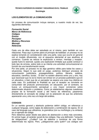 TÉCNICO SUPERIOR EN HIGIENE Y SEGURIDAD EN EL TRABAJO
                           Sociología


LOS ELEMENTOS DE LA COMUNICACIÓN

Un proceso de comunicación incluye siempre, a nuestro modo de ver, los
siguientes elementos:

Formación Social
Marco de Referencia
Códigos
Emisor
Perceptor
Medios y Recursos
Mensaje
Referente

Cada uno de ellos debe ser estudiado en sí mismo, pero también en sus
relaciones. Pasa aquí a primer plano el principio de totalidad: un proceso no se
explica tomando en consideración sólo una parte, cosa que ocurre en general
con el modelo difusionista, con el esquema elemental al que aludimos al
comienzo. Cuando se reduce la explicación a emisor, mensaje y receptor,
queda fuera lo esencial, queda una explicación limitada que puede conducir a
todo tipo de errores, sobre todo si se intenta una actividad comunicacional en
función de una transformación social.
Por otra parte, un proceso no es algo genérico válido para todos los casos y
situaciones. Según lo que esté en juego, podemos distinguir procesos de
comunicación publicitaria, propagandística, política, literaria, estética,
educativa, científica, lúcida... Si bien no existen abismos entre uno y otro, hay
que reconocer que no es lo mismo ser emisor en un proceso publicitario que en
un educativo; o bien que de un perceptor se espera una cosa muy distinta en
cada caso. En publicidad la finalidad es que el receptor se convierta en
consumidor del producto promocionado; en educación, por el contrario, se
busca un enriquecimiento perceptual y una mayor conciencia sobre
determinada situación o problema. Como ya adelantamos algunas cuestiones
propias de la formación social y del marco de referencia, pasaremos
directamente al concepto de código con la aclaración de que los anteriores
aparecerán una y otra vez a lo largo del análisis.


CODIGOS
En un sentido general y abstracto podemos definir código, en referencia a
cualquier lenguaje, como reglas de elaboración y combinación de signos. En el
caso del lenguaje que utilizamos, la gramática (con su morfología y su sintaxis)
es un ejemplo de código.
Pero debemos pasar desde ese plano de abstracción a otros más concretos.
En primer lugar, el carácter social de los códigos. Hay una definición: "conjunto
de obligaciones". ¿Cuáles? Las de elaborar y combinar de una forma
determinada los signos. Pero, ¿obligaciones para quién? Los códigos son




                                        77
 