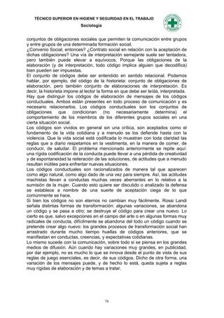 TÉCNICO SUPERIOR EN HIGIENE Y SEGURIDAD EN EL TRABAJO
                            Sociología


conjuntos de obligaciones sociales que permiten la comunicación entre grupos
y entre grupos de una determinada formación social.
¿Convenio Social, entonces? ¿Contrato social en relación con la aceptación de
dichas obligaciones? Una vía de interpretación semejante suele ser tentadora,
pero también puede elevar a equívocos, Porque las obligaciones de la
elaboración (y de interpretación, todo código implica alguien que decodifica)
bien pueden ser impuestas.
El conjunto de códigos debe ser entendido en sentido relacional. Podemos
hablar, por ejemplo, del código de la historieta: conjunto de obligaciones de
elaboración, pero también conjunto de elaboraciones de interpretación. Es
decir, la historieta impone al lector la forma en que debe ser leída, interpretada.
Hay que distinguir los códigos de elaboración de mensajes de los códigos
conductuales. Ambos están presentes en todo proceso de comunicación y es
necesario relacionarlos. Los códigos conductuales son los conjuntos de
obligaciones que condicionan (no necesariamente determina) el
comportamiento de los miembros de los diferentes grupos sociales en una
cierta situación social.
Los códigos son vividos en general sin una crítica, son aceptados como el
fundamento de la vida cotidiana y a menudo se los defiende hasta con la
violencia. Que la vida social está codificada lo muestran con toda claridad las
reglas que a diario respetamos en la vestimenta, en la manera de comer, de
conducir, de saludar. El problema mencionado anteriormente se repite aquí:
una rígida codificación de la conducta puede llevar a una pérdida de creatividad
y de espontaneidad la reiteración de las soluciones, de actitudes que a menudo
resultan inútiles para enfrentar nuevas situaciones.
Los códigos conductuales son racionalizados de manera tal que aparecen
como algo natural, como algo dado de una vez para siempre. Así, las actitudes
machistas llevan a conductas muchas veces aberrantes en lo relativo a la
sumisión de la mujer. Cuando esto quiere ser discutido o analizado la defensa
se establece a nombre de una suerte de aceptación ciega de lo que
comúnmente se hace.
Si bien los códigos no son eternos no cambian muy fácilmente. Rossi Landi
señala distintas formas de transformación: algunas variaciones, se abandona
un código y se pasa a otro; se destruye el código para crear una nuevo. Lo
cierto es que, salvo excepciones en el campo del arte o en algunas formas muy
radicales de conducta, difícilmente se abandona del todo un código cuando se
pretende crear algo nuevo: los grandes procesos de transformación social han
arrastrado durante mucho tiempo huellas de códigos anteriores, que se
manifiestan en conductas, creencias, y expectativas cotidianas.
Lo mismo sucede con la comunicación, sobre todo si se piensa en los grandes
medios de difusión. Aún cuando hay variaciones muy grandes, en publicidad,
por dar ejemplo, no es mucho lo que se innova desde el punto de vista de sus
reglas de juego esenciales, es decir, de sus códigos. Dicho de otra forma, una
variación de los mensajes puede, y de hecho lo está, queda sujeta a reglas
muy rígidas de elaboración y de temas a tratar.




                                         78
 