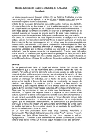 TÉCNICO SUPERIOR EN HIGIENE Y SEGURIDAD EN EL TRABAJO
                           Sociología


Lo mismo sucede con el discurso político. En su Retórica Aristóteles enuncia
ciertas reglas (como por ejemplo la de los tópicos o lugares comunes) que se
mantienen en pleno uso en la actualidad.
El éxito de los mensajes dominantes es no sólo en ellos mismos, sino también,
y fundamentalmente, en la manera en que la población percibe las cosas, en
los códigos estéticos vigentes, en los códigos de interpretación de los relatos. Y
como todo código es también una forma de esperar el comportamiento de la
realidad, cuando un mensaje se orienta dentro de tales reglas responde de
alguna manera a las expectativas de la gente, con lo que se asegura su éxito.
Por último, la comunicación se hace imposible cuando el receptor está fuera del
código. Esto es muy sencillo de comprobar frente a alguien que habla un idioma que
desconocemos. Lo que desconocemos son en primer lugar las reglas esenciales de
pronunciación y de sintaxis; por lo que la comprensión se hace imposible. Pero algo
similar ocurre cuando debemos enfrentar un mensaje en lenguaje científico (en
caracteres utilizados por la lógica simbólica, por ejemplo) o un lenguaje estético
sofisticado (sea de alguna forma de cine experimental). El estar fuera del código
puede resultar un incentivo para algunos sectores privilegiados de la población. Pero
cuando se trata de trabajar con los sectores populares en una labor educativa, es
preferible partir de sus códigos, de sus formas de percibir cotidianamente la realidad.


EMISOR
Se ha personalizado tanto el papel del emisor dentro del proceso de
comunicación que a fin de relativizarlo sería preferible hablar de "fase de
emisor". Por parte, el término convierte todo en una especie de acto puntual,
como si alguien emitiera en un momento y en otro dejara de hacerlo. Si bien
esto es real no se agota allí la emisión. Emitir no se reduce sólo a hablar o
escribir un mensaje. Un individuo, por el hecho de existir, está ofreciendo
signos a los demás a través de sus gestos, su vestimenta, su manera de
caminar, sus objetos, los espacios que lo rodean. La fase emisión es
permanente y sólo adquiere sentido si se la analiza desde el punto de vista
cultural. Emitir significa ofrecer rasgos culturales, ofrecerlos permanentemente.
Claro que hay momentos en que se emite más directamente, pero ellos,
insistimos, no agotan de ninguna manera la riqueza de una comunicación
cultural. Aprender a leer la comunicación no directa es una tarea fundamental y
no solo para el especialista, sino también para el hombre llamado común, esto
es, cada uno de nosotros. Un emisor, pues, lo es dentro de un conjunto de
signos que lo anteceden históricamente, le condicionan sus posibilidades
expresivas e incluso le ofrecen una gama amplia pero limitada de temas sobre
los cuales expresarse. Se es emisor dentro de un contexto de significados,
dentro de un horizonte cultural en suma.
En un libro que publicamos hace diez años (Discurso Autoritario y
Comunicación Alternativa) distinguíamos entre emisor "real" y emisor "vocero".
Decíamos que éste último transmiten lo que otros piensan o indican.
Agregábamos "...También puede denominársele emisor conformador, ya que
tiene la tarea de dar forma a un mensaje según indicaciones de otra persona".




                                        79
 