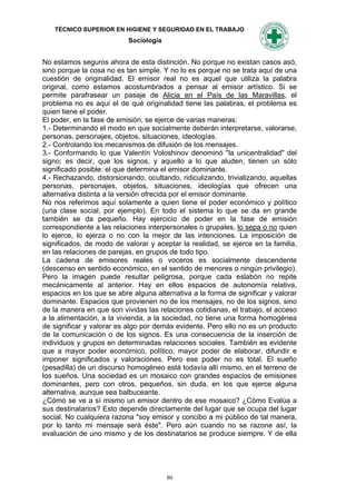TÉCNICO SUPERIOR EN HIGIENE Y SEGURIDAD EN EL TRABAJO
                           Sociología


No estamos seguros ahora de esta distinción. No porque no existan casos asó,
sino porque la cosa no es tan simple. Y no lo es porque no se trata aquí de una
cuestión de originalidad. El emisor real no es aquel que utiliza la palabra
original, como estamos acostumbrados a pensar al emisor artístico. Si se
permite parafrasear un pasaje de Alicia en el País de las Maravillas, el
problema no es aquí el de qué originalidad tiene las palabras, el problema es
quien tiene el poder.
El poder, en la fase de emisión, se ejerce de varias maneras:
1.- Determinando el modo en que socialmente deberán interpretarse, valorarse,
personas, personajes, objetos, situaciones, ideologías.
2.- Controlando los mecanismos de difusión de los mensajes.
3.- Conformando lo que Valentín Voloshinov denominó "la unicentralidad" del
signo; es decir, que los signos, y aquello a lo que aluden, tienen un sólo
significado posible: el que determina el emisor dominante.
4.- Rechazando, distorsionando, ocultando, ridiculizando, trivializando, aquellas
personas, personajes, objetos, situaciones, ideologías que ofrecen una
alternativa distinta a la versión ofrecida por el emisor dominante.
No nos referimos aquí solamente a quien tiene el poder económico y político
(una clase social, por ejemplo). En todo el sistema lo que se da en grande
también se da pequeño. Hay ejercicio de poder en la fase de emisión
correspondiente a las relaciones interpersonales o grupales, lo sepa o no quien
lo ejerce, lo ejerza o no con la mejor de las intenciones. La imposición de
significados, de modo de valorar y aceptar la realidad, se ejerce en la familia,
en las relaciones de parejas, en grupos de todo tipo.
La cadena de emisores reales o voceros es socialmente descendente
(descenso en sentido económico, en el sentido de menores o ningún privilegio).
Pero la imagen puede resultar peligrosa, porque cada eslabón no repite
mecánicamente al anterior. Hay en ellos espacios de autonomía relativa,
espacios en los que se abre alguna alternativa a la forma de significar y valorar
dominante. Espacios que provienen no de los mensajes, no de los signos, sino
de la manera en que son vividas las relaciones cotidianas, el trabajo, el acceso
a la alimentación, a la vivienda, a la sociedad, no tiene una forma homogénea
de significar y valorar es algo por demás evidente. Pero ello no es un producto
de la comunicación o de los signos. Es una consecuencia de la inserción de
individuos y grupos en determinadas relaciones sociales. También es evidente
que a mayor poder económico, político, mayor poder de elaborar, difundir e
imponer significados y valoraciones. Pero ese poder no es total. El sueño
(pesadilla) de un discurso homogéneo está todavía allí mismo, en el terreno de
los sueños. Una sociedad es un mosaico con grandes espacios de emisiones
dominantes, pero con otros, pequeños, sin duda, en los que ejerce alguna
alternativa, aunque sea balbuceante.
¿Cómo se ve a sí mismo un emisor dentro de ese mosaico? ¿Cómo Evalúa a
sus destinatarios? Esto depende directamente del lugar que se ocupa del lugar
social. No cualquiera razona "soy emisor y concibo a mi público de tal manera,
por lo tanto mi mensaje será éste". Pero aún cuando no se razone así, la
evaluación de uno mismo y de los destinatarios se produce siempre. Y de ella




                                        80
 
