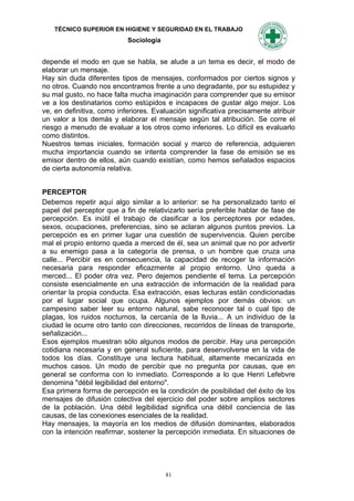 TÉCNICO SUPERIOR EN HIGIENE Y SEGURIDAD EN EL TRABAJO
                           Sociología


depende el modo en que se habla, se alude a un tema es decir, el modo de
elaborar un mensaje.
Hay sin duda diferentes tipos de mensajes, conformados por ciertos signos y
no otros. Cuando nos encontramos frente a uno degradante, por su estupidez y
su mal gusto, no hace falta mucha imaginación para comprender que su emisor
ve a los destinatarios como estúpidos e incapaces de gustar algo mejor. Los
ve, en definitiva, como inferiores. Evaluación significativa precisamente atribuir
un valor a los demás y elaborar el mensaje según tal atribución. Se corre el
riesgo a menudo de evaluar a los otros como inferiores. Lo difícil es evaluarlo
como distintos.
Nuestros temas iniciales, formación social y marco de referencia, adquieren
mucha importancia cuando se intenta comprender la fase de emisión se es
emisor dentro de ellos, aún cuando existían, como hemos señalados espacios
de cierta autonomía relativa.


PERCEPTOR
Debemos repetir aquí algo similar a lo anterior: se ha personalizado tanto el
papel del perceptor que a fin de relativizarlo sería preferible hablar de fase de
percepción. Es inútil el trabajo de clasificar a los perceptores por edades,
sexos, ocupaciones, preferencias, sino se aclaran algunos puntos previos. La
percepción es en primer lugar una cuestión de supervivencia. Quien percibe
mal el propio entorno queda a merced de él, sea un animal que no por advertir
a su enemigo pasa a la categoría de prensa, o un hombre que cruza una
calle... Percibir es en consecuencia, la capacidad de recoger la información
necesaria para responder eficazmente al propio entorno. Uno queda a
merced... El poder otra vez. Pero dejemos pendiente el tema. La percepción
consiste esencialmente en una extracción de información de la realidad para
orientar la propia conducta. Esa extracción, esas lecturas están condicionadas
por el lugar social que ocupa. Algunos ejemplos por demás obvios: un
campesino saber leer su entorno natural, sabe reconocer tal o cual tipo de
plagas, los ruidos nocturnos, la cercanía de la lluvia... A un individuo de la
ciudad le ocurre otro tanto con direcciones, recorridos de líneas de transporte,
señalización...
Esos ejemplos muestran sólo algunos modos de percibir. Hay una percepción
cotidiana necesaria y en general suficiente, para desenvolverse en la vida de
todos los días. Constituye una lectura habitual, altamente mecanizada en
muchos casos. Un modo de percibir que no pregunta por causas, que en
general se conforma con lo inmediato. Corresponde a lo que Henri Lefebvre
denomina "débil legibilidad del entorno".
Esa primera forma de percepción es la condición de posibilidad del éxito de los
mensajes de difusión colectiva del ejercicio del poder sobre amplios sectores
de la población. Una débil legibilidad significa una débil conciencia de las
causas, de las conexiones esenciales de la realidad.
Hay mensajes, la mayoría en los medios de difusión dominantes, elaborados
con la intención reafirmar, sostener la percepción inmediata. En situaciones de




                                        81
 