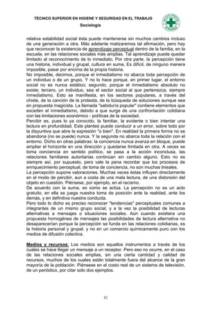 TÉCNICO SUPERIOR EN HIGIENE Y SEGURIDAD EN EL TRABAJO
                           Sociología


relativa estabilidad social ésta puede mantenerse sin muchos cambios incluso
de una generación a otra. Más adelante matizaremos tal afirmación, pero hay
que reconocer la existencia de aprendizaje perceptual dentro de la familia, en la
escuela, en las relaciones sociales más amplias. Tal aprendizaje puede quedar
limitado al reconocimiento de lo inmediato. Por otra parte, la percepción tiene
una historia, individual y grupal, cultura en suma. Es difícil, de ninguno manera
imposible, pasar por encima de la propia historia.
No imposible, decimos, porque el inmediatismo no abarca toda percepción de
un individuo o de un grupo. Y no lo hace porque, en primer lugar, el entorno
social no es nunca estático; segundo, porque el inmediatismo absoluto no
existe; tercero, un individuo, sea el sector social al que pertenezca, siempre
inmediatismo. Esto se manifiesta, en los sectores populares, a través del
chiste, de la canción de la protesta, de la búsqueda de soluciones aunque sea
en propuesta magicista. La llamada "sabiduría popular" contiene elementos que
exceden el inmediatismo, debido a que surge de una confrontación cotidiana
con las limitaciones económico - políticas de la sociedad.
Percibir es, pues lo ya conocido, la familiar, la evidente o bien intentar una
lectura en profundidad. Este planteó puede conducir a un error, sobre todo por
la disyuntiva que abre la expresión "o bien". En realidad la primera forma no se
abandona (no se puede) nunca. Y la segunda no abarca toda la relación con el
entorno. Dicho en otras palabras: la conciencia nunca avanza en bloque, puede
ampliar el horizonte en una dirección y quedarse limitada en otra. A veces se
toma conciencia en sentido político, se pasa a la acción inconclusa, las
relaciones familiares autoritarias continúan sin cambio alguno. Esto no es
siempre así, por supuesto, pero vale la pena recordar que los procesos de
enriquecimiento perceptual, de toma de conciencia, no son muchas lineales.
La percepción supone valoraciones. Muchas veces éstas influyen directamente
en el modo de percibir, aun a costa de una mala lectura, de una distorsión del
objeto en cuestión. Piénsese, por ejemplo, en el racismo.
De acuerdo con la suma, es como se actúa. La percepción no es un acto
gratuito, en ella se juega nuestra toma de posición ante la realidad, ante los
demás, y en definitiva nuestra conducta.
Pero todo lo dicho es preciso reconocer "tendencias" perceptuales comunes a
integrantes de un mismo grupo social, y a la vez la posibilidad de lecturas
alternativas a mensajes o situaciones sociales. Aún cuando existiera una
propuesta homogénea de mensajes las posibilidades de lectura alternativa no
desaparecerían porque la percepción se funda en las relaciones cotidianas, es
la historia personal y grupal, y no en un comercio químicamente puro con los
medios de difusión colectiva.

Medios y recursos: Los medios son aquellos instrumentos a través de los
cuales se hace llegar un mensaje a un receptor. Pero eso no ocurre, en el caso
de las relaciones sociales amplias, sin una cierta cantidad y calidad de
recursos, muchos de los cuales están totalmente fuera del alcance de la gran
mayoría de la población. Piénsese en el costo real de un sistema de televisión,
de un periódico, por citar solo dos ejemplos.




                                        82
 