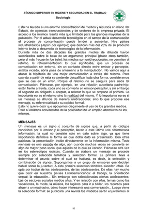 TÉCNICO SUPERIOR EN HIGIENE Y SEGURIDAD EN EL TRABAJO
                           Sociología


Esta ha llevado a una enorme concentración de medios y recursos en mano del
Estado, de agencias transnacionales y de sectores de la empresa privada. El
acceso a los mismos resulta más que limitado para las grandes mayorías de la
población. Por el actual desarrollo tecnológico en el campo de la comunicación
el proceso de concentración puede tender a aumentar. Hay países
industrializados (Japón por ejemplo) que dedican más del 20% de su producto
interno bruto al desarrollo de tecnologías de la información.
Durante más de dos décadas los grandes medios de difusión fueron
satanizados sobre la base de un argumento principal ((hubo otros también,
pero el más frecuente fue éste): los medios son unidireccionales, no permiten el
retorno, la retroalimentación: lo que significaba, que un proceso de
comunicación sin entorno, sin un contacto directo entre emisor y perceptor,
estaba viciado, abría pasa de antemano a la manipulación. No vamos aquí a
atacar la hipótesis de una mejor comunicación a través del retorno. Pero
cuando a partir de esta se pretende descalificar toda otra forma, consideramos
que se cae en un error. Porque el retorno no se asegura para nada tal
comunicación. Piénsese, por ejemplo, en una relación autoritaria padre-hijo:
están frente a frente, cada uno se convierte en emisor-perceptor, y sin embargo
el segundo es obligado a aceptar, a reiterar lo que se propone el primero. Lo
importante no es el retorno sino la realidad del mismo. Y lo importante no es si
un mensaje se difunde de manera unidireccional, sino lo que propone ese
mensaje, su referencialidad a su calidad formal.
Esto no quiere decir que apoyamos ciegamente el uso de los grandes medios.
Pero sí estamos convencidos de la posibilidad de un empleo alternativo de los
mismos.

MENSAJES
Un mensaje es un signo o conjunto de signos que, a partir de códigos
conocidos por el emisor y el perceptor, llevan a este último una determinada
información, la cual no consiste solo en dato sobre algo, ya que tiene
importancia definitiva la forma en que dicho dato es presentado. Con otras
palabras: la presentación incide directamente en la información misma. Todo
mensaje es una versión de algo, aún cuando muchas veces se convierta en
algo de mayor peso social que aquello de lo que es versión. Piénsese otra vez
en los estereotipos racistas. Cuando se elabora un mensaje se procede
siempre por selección temática y selección formal. La primera lleva a
determinar el asunto sobre el cual se hablará, es decir, la selección y
combinación de signos. Supongamos a un grupo de emisores que deciden
hablar sobre la juventud. A esta primera selección temática suceden otras. Se
opta por hablar de los adolescentes, de las adolescentes. De ellas hay mucho
que decir en nuestros países Latinoamericanos: el trabajo, la orientación
sexual, la educación... Sin embargo son seleccionadas ciertas adolescentes:
Las de sectores sociales medios altos. Y en relación con ellas, temas como las
vacaciones, la moda, la música, los lugares para ir a bailar, los recursos para
atraer a un muchacho, cómo hacer interesante una conversación... Luego viene
la selección formal: se publicará una revista los modelos serán equivalentes al




                                        83
 
