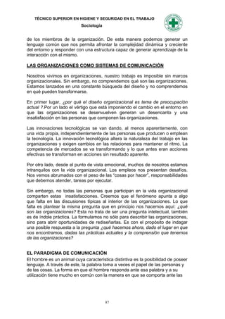 TÉCNICO SUPERIOR EN HIGIENE Y SEGURIDAD EN EL TRABAJO
                           Sociología


de los miembros de la organización. De esta manera podemos generar un
lenguaje común que nos permita afrontar la complejidad dinámica y creciente
del entorno y responder con una estructura capaz de generar aprendizaje de la
interacción con el mismo.

LAS ORGANIZACIONES COMO SISTEMAS DE COMUNICACIÓN

Nosotros vivimos en organizaciones, nuestro trabajo es imposible sin marcos
organizacionales. Sin embargo, no comprendemos qué son las organizaciones.
Estamos lanzados en una constante búsqueda del diseño y no comprendemos
en qué pueden transformarse.

En primer lugar, ¿por qué el diseño organizacional es tema de preocupación
actual ?.Por un lado el vértigo que está imponiendo el cambio en el entorno en
que las organizaciones se desenvuelven generan un desencanto y una
insatisfacción en las personas que componen las organizaciones.

Las innovaciones tecnológicas se van dando, al menos aparentemente, con
una vida propia, independientemente de las personas que producen o emplean
la tecnología. La innovación tecnológica altera la naturaleza del trabajo en las
organizaciones y exigen cambios en las relaciones para mantener el ritmo. La
competencia de mercados se va transformando y lo que antes eran acciones
efectivas se transforman en acciones sin resultado aparente.

Por otro lado, desde el punto de vista emocional, muchos de nosotros estamos
intranquilos con la vida organizacional. Los empleos nos presentan desafíos.
Nos vemos abrumados con el peso de las “cosas por hacer”, responsabilidades
que debemos atender, tareas por ejecutar.

Sin embargo, no todas las personas que participan en la vida organizacional
comparten estas insatisfacciones. Creemos que el fenómeno apunta a algo
que falta en las discusiones típicas al interior de las organizaciones. Lo que
falta es plantear la misma pregunta que en principio nos hacemos aquí: ¿qué
son las organizaciones? Esta no trata de ser una pregunta intelectual, también
es de índole práctica. La formulamos no sólo para describir las organizaciones,
sino para abrir oportunidades de rediseñarlas. Es con el propósito de indagar
una posible respuesta a la pregunta ¿qué hacemos ahora, dado el lugar en que
nos encontramos, dadas las prácticas actuales y la comprensión que tenemos
de las organizaciones?


EL PARADIGMA DE COMUNICACIÓN
El hombre es un animal cuya característica distintiva es la posibilidad de poseer
lenguaje. A través de este, la palabra toma a veces el papel de las personas y
de las cosas. La forma en que el hombre responda ante esa palabra y a su
utilización tiene mucho en común con la manera en que se comporta ante las




                                        87
 