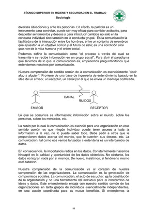 TÉCNICO SUPERIOR EN HIGIENE Y SEGURIDAD EN EL TRABAJO
                           Sociología


diversas situaciones y ante las personas. En efecto, la palabra es un
instrumento para controlar, puede ser muy eficaz para cambiar actitudes, para
despertar sentimientos y deseos y para introducir cambios no solo en la
conducta individual sino también en la conducta grupal. Es la comunicación la
facilitadora de la interacción entre los hombres, entre un conjunto de miembros
que apuestan a un objetivo común y al futuro de este; es una condición sine
qua non de la vida humana y el orden social.
Podemos definir la comunicación como “el proceso a través del cual se
transmite y se recibe información en un grupo social”. Para abrir el paradigma
que tenemos de lo que la comunicación es, empecemos preguntándonos qué
entendemos nosotros por comunicación.

Nuestra comprensión de sentido común de la comunicación es esencialmente “decir
algo a alguien”. Proviene de una base de ingeniería de entendimiento basado en la
idea de un emisor, un receptor, un canal por el que se envía un mensaje codificado.




                                CANAL
                                             RUIDOS

        EMISOR                                     RECEPTOR

Lo que se comunica es información: información sobre el mundo, sobre las
personas, sobre los mercados, etc.

La razón por la cual la comunicación es esencial para una organización en este
sentido común es que ningún individuo puede tener acceso a toda la
información a la vez, no lo puede saber todo. Debe pedir a otros que le
proporcionen datos acerca del mundo, que le cuenten sus deseos, etc. La
comunicación, tal como nos vemos lanzados a entenderla es un intercambio de
datos.

En consecuencia, la importancia radica en los datos. Constantemente hacemos
hincapié en la calidad y oportunidad de los datos obtenidos. No obstante, los
datos no logran nada por sí mismos. De nuevo, insistimos, el fenómeno mismo
está faltando.

Nuestra comprensión de la comunicación va al corazón de nuestra
comprensión de las organizaciones. La comunicación es la generación de
compromisos sociales. La comunicación, el acto de escuchar, es la constitución
de la organización y no una herramienta del individuo para el intercambio de
ideas y datos. Este entendimiento encaja con nuestro sentido común de las
organizaciones en tanto grupos de individuos esencialmente independientes,
en una acción coordinada para su mutuo beneficio. Si entendemos la




                                        88
 