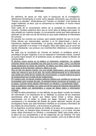 TÉCNICO SUPERIOR EN HIGIENE Y SEGURIDAD EN EL TRABAJO
                           Sociología


En definitiva, de ahora en más, para el transcurso de la investigación,
definiremos formalmente al rumor como aquella información que proviene de
"fuentes no oficiales". (Entendemos por "fuentes no oficiales" a las fuentes de
origen indefinido, es decir, que no conocemos su naturaleza, ni mucho menos
su procedencia.)
Gran parte de la conversación dentro de la sociedad es intercambio de
rumores. También podemos decir que el rumor llena el diálogo para pasar un
rato amable con nuestros amigos. La conversación social que nada expresa en
particular es tan sólo una de las formas en que suele realizarse el intercambio
de rumores.
En general, los rumores son ociosos, pero existen también los que no lo son.
Estos últimos son intencionales, apuntan a un fin determinado y sirven a
importancia objetivos emocionales. La exacta naturaleza de estos fines no
sabrían explicarla ni el emisor ni el receptor. Ellos sólo saben que el rumor les
resulta interesante. Les produce una incertidumbre intelectual y una ansiedad
personal.
Se sabe que la circulación de rumores es siempre un problema social y
psicológico de gran magnitud, lo es en especial en momentos críticos. Cuando
se quiera lograr tensión en el ambiente social, se deberá utilizar la difusión de
noticias falsas.
El término rumor evoca en el público un fenómeno misterioso. Un análisis
profundo dentro de la sociedad nos dice que el rumor vuela, corre y se difunde
hasta esparcirse en todos los ámbitos. El efecto que tiene sobre los hombres
se parece al de la hipnosis: seduce y altera a la vez.
Hoy en día nos damos cuenta, con una simple observación, que la gente cree
cada vez menos lo que se le dice. No confía definitivamente en la información
que recibe por parte de los medios de comunicación, y mucho menos la que le
es proporcionan por el resto de las instituciones.
En nuestro país, la prensa (medios gráficos) todavía son creíbles en el seno de
la sociedad, pero a pesar de esto, no siempre logran convencer al receptor; y si
lo hacen, muchas veces utilizan información no verídica, o considerada "falsa".
Esto lo podemos constatar con cada uno de los casos de informes periodísticos
que luego deben ser desmentidos a causa de falsos datos o información
errónea.
La falta de ética periodística, el mal definido rol que deben cumplir las fuentes
de información y la importancia de su fidelidad, la postura de las empresas
periodísticas ante la opción que deben tomar frente a temas claves
relacionados con el poder, la avidez por llegar "siempre" antes que la
competencia y la necesidad del Estado de querer disimular hechos de gran
envergadura hacen que este fenómeno interfiera en el proceso informativo de
los medios de comunicación, y de la prensa en particular.
En la Argentina, la prensa todavía es creíble en el seno de la sociedad, pero a
pesar de esto, no siempre logra convencer al receptor; y si lo hace, muchas
veces utiliza información no verídica, o considerada "falsa" para poder estar a
la altura de sus competidores o de las exigencias de sus lectores. Por esta
razón, y por muchas otras que hacen a esta cuestión, como es la falta de ética




                                        93
 
