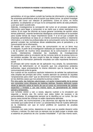 TÉCNICO SUPERIOR EN HIGIENE Y SEGURIDAD EN EL TRABAJO
                           Sociología


periodística, el rol que deben cumplir las fuentes de información y la postura de
las empresas periodísticas ante la opción que deben tomar, se quiere investigar
el tema del rumor con relación al periodismo. Como el rumor, en forma
paulatina, va adoptando un rol que no le corresponde dentro de esta profesión;
y por que razón sucede esto.
Además, investigaremos la concepción del rumor en el proceso periodístico
informativo para llegar a comprobar si es cierto que a veces reemplaza a la
noticia. Si en lugar de informar se busca generar corrientes de opinión sobre
temas polémicos, creando tendencias ideológicas controvertidas en la sociedad
para ocultar temas de mayor importancia social. Y si el rol que cumplen las
empresas periodísticas se basa en un interés económico-político o netamente
informativo; o si tanto los profesionales de la comunicación como los medios en
general cumplen las normativas éticas establecidas para el periodismo y la
comunicación de la información.
El estudio del rumor como forma de comunicación no es un tema muy
investigado. A partir de la investigación realizada por exponentes en la materia,
y de la opinión de muchos otros estudiosos de la comunicación en todo el
mundo, intentaremos interpretar los resultados de investigaciones
experimentales sobre la circulación de los rumores tanto en la prensa como en
los ámbitos sociales. De aquí surgió la idea de indagar más en este tema y
reunir toda la información pertinente vinculada con este importante fenómeno
social.
El principio del rumor resulta ser de aplicación muy amplia. Su característico
itinerario de deformación en el recuerdo que nos proporciona pretextos
suficientes, sigue precisamente la misma distorsión que la mayoría de las
comunicaciones entre la gente.
Aun cuando en los sucesivos capítulos trataremos de señalar las aplicaciones
más amplias del principio del rumor, nuestra atención se centrará en aquellas
"proposiciones para creer" que se denominan comúnmente rumores, inmersos
en los distintos casos que nos presenta la prensa a diario.
Por otra parte, las historias calumniosas y el sector irresponsable de la prensa
son conocidos como difusores de historias dañinas. Nuestra definición quiere
atraer la atención sobre el hecho de que el rumor es comúnmente de carácter
específico y limitado y, por esa misma razón, es generalmente de interés
parcial y temporario.
Los rumores vienen y van; a veces, algunos vuelven a la circulación por
segunda y tercera vez. Es común que estos traten de sucesos o de
personalidades. Al protagonista siempre se lo identifica en un rumor. Se dan
pocos casos donde las víctimas no estén claramente definidas.
Por otra parte, las murmuraciones y las calumnias son algunas de las formas
concretas que suele tomar el rumor. La característica final de nuestra definición
es la insistencia con que el rumor prolifera en ausencia de pruebas
indubitables.
Siguiendo con esta norma, dejaremos en claro que es posible discernir entre
rumores y noticias. Es claro que no siempre nos es dado juzgar a simple vista
si estamos en presencia de una "prueba indubitable". Y por esa misma razón,




                                        94
 