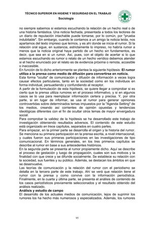 TÉCNICO SUPERIOR EN HIGIENE Y SEGURIDAD EN EL TRABAJO
                           Sociología


no siempre sabemos si estamos escuchando la relación de un hecho real o de
una historia fantástica. Una noticia fechada, presentada a todos los lectores de
un diario de reputación intachable puede tomarse, por lo común, por "prueba
indubitable". Sin embargo, cuando le contamos a un amigo la noticia leída, nos
apartamos del texto impreso que leímos, y es ahí donde se inicia el rumor. Si la
relación oral sigue, en sustancia, estrictamente lo impreso, no habría rumor a
menos que la noticia original haya partido de un hecho sin fundamentos, es
decir, que sea en si un rumor. Así, pues, con el objeto de acertar si lo que
estamos escuchando es rumor o relato de un hecho verídico debemos atender
si el hecho enunciado por el relato es de evidencia próxima o remota, accesible
o inaccesible.
En función de lo dicho anteriormente se plantea la siguiente hipótesis: El rumor
utiliza a la prensa como medio de difusión para convertirse en noticia.
Esta forma "oculta" de comunicación y difusión de información a veces logra
causar efectos particulares, tanto en la sociedad como en los individuos en
forma individual, persuadiendo y confundiendo al receptor.
A partir de la formulación de esta hipótesis, se quiere llegar a comprobar si es
cierto que la prensa utiliza rumores en el proceso informativo, y si en algunos
casos se lo usa para reemplazar información certera y precisa. Y, por otra
parte, si en lugar de informar, se usa el rumor para generar opiniones
controvertidas sobre determinados temas impuestos por la "Agenda Setting" de
los medios, creando así corrientes de opinión opuestas y tendencias
ideológicas diferentes con el fin de ocultar otros temas de mayor envergadura
social.
Para comprobar la validez de la hipótesis se ha desarrollado este trabajo de
investigación obteniendo resultados adversos. El contenido de este estudio
está organizado en trece capítulos, separados en cuatro partes.
Para empezar, en la primer parte se desarrolla el origen y la historia del rumor.
Se menciona su primera participación en la prensa escrita, a nivel internacional,
y cuales fueron sus primeras participaciones en las investigaciones de tipo
comunicacional. En términos generales, en los tres primeros capítulos se
describe al rumor en base a sus antecedentes históricos.
En la segunda parte se presenta al rumor propiamente dicho. Aquí se describe
el proceso de gestación y luego de propagación, cuales son sus motivos y la
finalidad con que crece y se difunde socialmente. Se establece su relación con
la sociedad, sus fuentes y su público. Además, se destacan los ámbitos en que
se desenvuelve.
Las teorías de comunicación y la relación del rumor con el periodismo se
detalla en la tercera parte de este trabajo. Ahí se verá que relación tiene el
rumor con la prensa y como convive con la información periodística.
Finalmente, en la cuarta y última parte, se presenta el análisis de contenido de
los casos periodísticos previamente seleccionados y el resultado obtenido del
análisis realizado.
Análisis y estudio de campo
El desarrollo de los actuales medios de comunicación, lejos de suprimir los
rumores los ha hecho más numerosos y especializados. Además, los rumores




                                        95
 