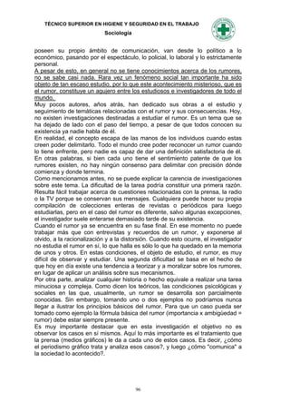 TÉCNICO SUPERIOR EN HIGIENE Y SEGURIDAD EN EL TRABAJO
                            Sociología


poseen su propio ámbito de comunicación, van desde lo político a lo
económico, pasando por el espectáculo, lo policial, lo laboral y lo estrictamente
personal.
A pesar de esto, en general no se tiene conocimientos acerca de los rumores,
no se sabe casi nada. Rara vez un fenómeno social tan importante ha sido
objeto de tan escaso estudio, por lo que este acontecimiento misterioso, que es
el rumor, constituye un agujero entre los estudiosos e investigadores de todo el
mundo.
Muy pocos autores, años atrás, han dedicado sus obras a el estudio y
seguimiento de temáticas relacionadas con el rumor y sus consecuencias. Hoy,
no existen investigaciones destinadas a estudiar el rumor. Es un tema que se
ha dejado de lado con el paso del tiempo, a pesar de que todos conocen su
existencia ya nadie habla de él.
En realidad, el concepto escapa de las manos de los individuos cuando estas
creen poder delimitarlo. Todo el mundo cree poder reconocer un rumor cuando
lo tiene enfrente, pero nadie es capaz de dar una definición satisfactoria de él.
En otras palabras, si bien cada uno tiene el sentimiento patente de que los
rumores existen, no hay ningún consenso para delimitar con precisión dónde
comienza y donde termina.
Como mencionamos antes, no se puede explicar la carencia de investigaciones
sobre este tema. La dificultad de la tarea podría constituir una primera razón.
Resulta fácil trabajar acerca de cuestiones relacionadas con la prensa, la radio
o la TV porque se conservan sus mensajes. Cualquiera puede hacer su propia
compilación de colecciones enteras de revistas o periódicos para luego
estudiarlas, pero en el caso del rumor es diferente, salvo algunas excepciones,
el investigador suele enterarse demasiado tarde de su existencia.
Cuando el rumor ya se encuentra en su fase final. En ese momento no puede
trabajar más que con entrevistas y recuerdos de un rumor, y exponerse al
olvido, a la racionalización y a la distorsión. Cuando esto ocurre, el investigador
no estudia el rumor en sí, lo que halla es sólo lo que ha quedado en la memoria
de unos y otros. En estas condiciones, el objeto de estudio, el rumor, es muy
difícil de observar y estudiar. Una segunda dificultad se basa en el hecho de
que hoy en día existe una tendencia a teorizar y a moralizar sobre los rumores,
en lugar de aplicar un análisis sobre sus mecanismos.
Por otra parte, analizar cualquier historia o hecho equivale a realizar una tarea
minuciosa y compleja. Como dicen los teóricos, las condiciones psicológicas y
sociales en las que, usualmente, un rumor se desarrolla son parcialmente
conocidas. Sin embargo, tomando uno o dos ejemplos no podríamos nunca
llegar a ilustrar los principios básicos del rumor. Para que un caso pueda ser
tomado como ejemplo la fórmula básica del rumor (importancia x ambigüedad =
rumor) debe estar siempre presente.
Es muy importante destacar que en esta investigación el objetivo no es
observar los casos en sí mismos. Aquí lo más importante es el tratamiento que
la prensa (medios gráficos) le da a cada uno de estos casos. Es decir, ¿cómo
el periodismo gráfico trata y analiza esos casos?, y luego ¿cómo "comunica" a
la sociedad lo acontecido?.




                                         96
 