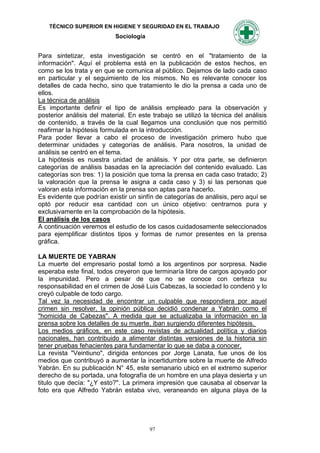 TÉCNICO SUPERIOR EN HIGIENE Y SEGURIDAD EN EL TRABAJO
                            Sociología


Para sintetizar, esta investigación se centró en el "tratamiento de la
información". Aquí el problema está en la publicación de estos hechos, en
como se los trata y en que se comunica al público. Dejamos de lado cada caso
en particular y el seguimiento de los mismos. No es relevante conocer los
detalles de cada hecho, sino que tratamiento le dio la prensa a cada uno de
ellos.
La técnica de análisis
Es importante definir el tipo de análisis empleado para la observación y
posterior análisis del material. En este trabajo se utilizó la técnica del análisis
de contenido, a través de la cual llegamos una conclusión que nos permitió
reafirmar la hipótesis formulada en la introducción.
Para poder llevar a cabo el proceso de investigación primero hubo que
determinar unidades y categorías de análisis. Para nosotros, la unidad de
análisis se centró en el tema.
La hipótesis es nuestra unidad de análisis. Y por otra parte, se definieron
categorías de análisis basadas en la apreciación del contenido evaluado. Las
categorías son tres: 1) la posición que toma la prensa en cada caso tratado; 2)
la valoración que la prensa le asigna a cada caso y 3) si las personas que
valoran esta información en la prensa son aptas para hacerlo.
Es evidente que podrían existir un sinfín de categorías de análisis, pero aquí se
optó por reducir esa cantidad con un único objetivo: centrarnos pura y
exclusivamente en la comprobación de la hipótesis.
El análisis de los casos
A continuación veremos el estudio de los casos cuidadosamente seleccionados
para ejemplificar distintos tipos y formas de rumor presentes en la prensa
gráfica.

LA MUERTE DE YABRAN
La muerte del empresario postal tomó a los argentinos por sorpresa. Nadie
esperaba este final, todos creyeron que terminaría libre de cargos apoyado por
la impunidad. Pero a pesar de que no se conoce con certeza su
responsabilidad en el crimen de José Luis Cabezas, la sociedad lo condenó y lo
creyó culpable de todo cargo.
Tal vez la necesidad de encontrar un culpable que respondiera por aquel
crimen sin resolver, la opinión pública decidió condenar a Yabrán como el
"homicida de Cabezas". A medida que se actualizaba la información en la
prensa sobre los detalles de su muerte, iban surgiendo diferentes hipótesis.
Los medios gráficos, en este caso revistas de actualidad política y diarios
nacionales, han contribuido a alimentar distintas versiones de la historia sin
tener pruebas fehacientes para fundamentar lo que se daba a conocer.
La revista "Veintiuno", dirigida entonces por Jorge Lanata, fue unos de los
medios que contribuyó a aumentar la incertidumbre sobre la muerte de Alfredo
Yabrán. En su publicación N° 45, este semanario ubicó en el extremo superior
derecho de su portada, una fotografía de un hombre en una playa desierta y un
titulo que decía: "¿Y esto?". La primera impresión que causaba al observar la
foto era que Alfredo Yabrán estaba vivo, veraneando en alguna playa de la




                                         97
 