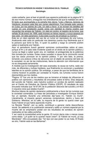 TÉCNICO SUPERIOR EN HIGIENE Y SEGURIDAD EN EL TRABAJO
                           Sociología


costa caribeña, pero al leer el párrafo que aparecía publicado en la página Nº 3
de ese mismo número, enseguida nos enterábamos de que la realidad era otra.
El texto que acompañaba a la extraña foto decía: "Lola y Marcos, lectores de
Veintiuno, enviaron esta foto por correo electrónico. Fue tomada este verano,
en Cuba, por los padres de Lola. Un dato a favor: si se revisan los detalles del
cuerpo en una ampliación puede verse con claridad la misma cicatriz que
recuerdan los amigos de Yabrán. Un dato en contra: el registro de la toma, que
señala 30 de enero de 1999, está impreso en letras negras y nunca aparece en
ese color. Un dato paranoico: Cuba está a punto de privatizar su Correo".
Este es un claro ejemplo del uso de un rumor en reemplazo de una noticia.
Analizando este cado en particular nos daremos cuenta muy fácilmente que ni
la persona que tomó la foto, ni quien la publicó y luego la comentó podrán
saber si realmente era Yabrán.
Aquí el periodismo buscó generar opiniones controvertidas sobre el caso,
porque al fin y al cabo este incidente quedó en el olvido de la opinión pública y
nunca se llegó a saber quién era, en realidad, el protagonista de la polémica
foto tomada por turistas. Estas cosas suceden a causa de la conmoción social
que los casos provocan en la opinión pública. Y por otro lado, la prensa,
tomando una postura crítica de denuncia con el objeto de ponerse del lado de
la sociedad, no así de las instituciones, llama la atención con información que
no es chequeada seriamente.
A medida que la investigación del caso avanzaba, la causa se nutría, cada vez
más, de diferentes y turbias hipótesis, que finalmente no concluían y quedaban
latentes en la opinión pública. Sin embargo, a pesar de que los familiares de la
víctima hicieron lo posible por constatar la muerte, los rumores nunca fueron
desmentidos por los medios.
"Pagina 12" fue uno de los medios que se tomaron el trabajo de influenciar al
público con opiniones y resultados de encuestas sobre el tema. Díaz después
del suicidio de Yabrán, este matutino publicó un sondeo de opinión realizado
por el Centro de Estudios de Opinión Pública (CEOP). El resultado de esta
encuesta indicaba que "el 67,8% de la población descreía del suicidio y el 45,5
ni siquiera creía que estaba muerto".
Muchos líderes de opinión declararon públicamente a favor de los rumores que
la sociedad comentaba. La frase del periodista e investigador Enrique Sdrech
fue un ejemplo. Durante una entrevista dijo:"para mí, Yabrán no murió".
Literalmente, el impacto generó versiones conspirativas, dentro y fuera del
Gobierno. Mientras, en la calle, la mayoría de la gente no quería creer que
fuera Yabrán el que había aparecido muerto.
La Revista "Gente", por su parte, contribuyó a generar cierta desconfianza
social. Se adelantó a su publicación semanal y editó un número especial por la
muerte del ex empresario postal con los resultados de sondeos de opinión
realizados en las calles porteñas.
Y así nació la incredulidad entre la gente. El runrún decía más o menos cosas
como éstas: "¿A quién se lo quieren hacer creer?. Si Yabrán se murió, yo soy
Mandrake". Otro encuestado dijo: "Un tipo con ese poder no se mata. El finado
es otro, Yabrán está en las Bahamas".




                                        98
 