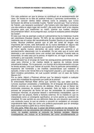 TÉCNICO SUPERIOR EN HIGIENE Y SEGURIDAD EN EL TRABAJO
                            Sociología


Con esto podemos ver que la prensa no contribuyó en el esclarecimiento del
caso. Se insistió en la idea de publicar indicios y opiniones controvertidas, a
pesar de conocer ciertos datos certeros como la autopsia, que nunca
terminaron de afirmar la increíble muerte. "Gente" anunció que: "Con la fortuna
de Yabrán, ¿es necesario suicidarse? ¿No hubiera sido más lógico comprarse
una isla entera en algún lugar del mundo? ¿No pudo hacer venir a los mejores
cirujanos para que trasformen su rostro, quemar sus huellas, comprar
documentación falsa?, es la pregunta aquí, aunque la autopsia parece despejar
las dudas".
El caso que más se asemejó a este en Latinoamérica fue la misteriosa muerte
del colombiano Escobar Gaviria. "El 50% de los colombianos duda de que
realmente sea el cuerpo del narcotraficante Escobar Gaviria el que está en su
tumba. Muchos prefieren pensar que el jefe del cartel de drogas más
importante del mundo, está disfrutando de su nueva identidad en alguna isla
del Pacífico". Justamente es esto lo que sucede en la Argentina con Yabrán.
El rumor aporta nuevos elementos de juicio sobre una persona o un
acontecimiento relacionado con la actualidad. Es por esto que el rumor está
destinado a ser reconocido como una verdad casi absoluta. Cuando este es
transmitido, en este caso por la prensa, el objetivo es, sin lugar a dudas, crear
confusión y, por supuesto, convencer.
Jorge Brinseck fue el encargo de hacer las averiguaciones pertinentes en este
caso para informar a los medios desde la agencia de noticias donde
actualmente trabaja. "En lo personal, y en función de la documentación a la que
he tenido acceso, creo que Yabrán se suicidó. Pero la particular personalidad y
trayectoria del nombrado y las insólitas características que rodearon al
episodio, invitan a dar rienda libre a la imaginación popular y, por supuesto, a la
febril iniciativa periodística, tal cual sucedió también con el caso de Carlos
Menem (h)".
Por su parte, Allport y Postman afirman que "se debería impedir a cualquier
precio esa modalidad de expresión por parte de la prensa".
El entrevistado Michael Ritter afirma que "primero hay que saber que los
rumores expresan ansiedades y hostilidades. En el lenguaje del psicoanálisis,
difundir rumores es un mecanismo de defensa. Alivia el ego al liberar las
incómodas presiones de exceso de ansiedad. Esto se logra a través del
proceso de proyección de forma tal que las ansiedades se convierten en
amenazas menores, al proyectar deseos o sentimientos inaceptables, que en
realidad son los propios, frente a factores externos. En la medida en que es
interpretado como un emergente significativo, el rumor pierde su condición de
irrealidad. En ese sentido es una definición falsa de una situación que suscita
una conducta nueva, la que se orienta a convertir en verdadero un concepto
originalmente falso. Algo así como una profecía equivocada que sin embargo
logra autocumplirse a partir de su mismo discurso".
Por otra parte, Ritter dice que "a pesar del énfasis puesto en los rasgos de la
personalidad y en las emociones del individuo en el proceso de formación del
rumor, no pueden excluirse el conjunto de factores sociales. Algunos
investigadores ven incluso en el fenómeno del rumor simultáneamente un




                                         99
 