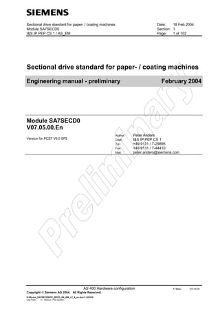 Sectional drive standard for paper- / coating machines Date: 18.Feb.2004
Module SA7SECD0 Section: 1
I&S IP PEP CS 1 / AS_EM Page: 1 of 102
AS 400 Hardware configuration T.-Vers.: V07.05.00
Copyright  Siemens AG 2004. All Rights Reserved.
D:Modul_SA7SECD0PP_SECD_AS_EM_v7_5_en.doc/1-102/PA
Log Path: /1- 102/Loc.-File-system:
Sectional drive standard for paper- / coating machines
Engineering manual - preliminary February 2004
Module SA7SECD0
V07.05.00.En
Version for PCS7 V6.0 SP2
Author: Peter Anders
Dept.: I&S IP PEP CS 1
Tel.: +49 9131 / 7-29895
Fax: +49 9131 / 7-44410
Mail: peter.anders@siemens.com
 