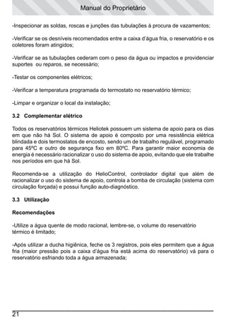 Manual do Proprietário
-Inspecionar as soldas, roscas e junções das tubulações à procura de vazamentos;
-Verificar se os desníveis recomendados entre a caixa d’água fria, o reservatório e os
coletores foram atingidos;
-Verificar se as tubulações cederam com o peso da água ou impactos e providenciar
suportes ou reparos, se necessário;
-Testar os componentes elétricos;
-Verificar a temperatura programada do termostato no reservatório térmico;
-Limpar e organizar o local da instalação;
3.2 Complementar elétrico
Todos os reservatórios térmicos Heliotek possuem um sistema de apoio para os dias
em que não há Sol. O sistema de apoio é composto por uma resistência elétrica
blindada e dois termostatos de encosto, sendo um de trabalho regulável, programado
para 45ºC e outro de segurança fixo em 80ºC. Para garantir maior economia de
energia é necessário racionalizar o uso do sistema de apoio, evitando que ele trabalhe
nos períodos em que há Sol.
Recomenda-se a utilização do HelioControl, controlador digital que além de
racionalizar o uso do sistema de apoio, controla a bomba de circulação (sistema com
circulação forçada) e possui função auto-diagnóstico.
3.3 Utilização
	
Recomendações
-Utilize a água quente de modo racional, lembre-se, o volume do reservatório
térmico é limitado;
-Após utilizar a ducha higiênica, feche os 3 registros, pois eles permitem que a água
fria (maior pressão pois a caixa d’água fria está acima do reservatório) vá para o
reservatório esfriando toda a água armazenada;

21

 