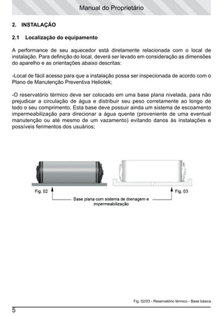 Manual do Proprietário
2.	 INSTALAÇÃO	
2.1

Localização do equipamento

A performance de seu aquecedor está diretamente relacionada com o local de
instalação. Para definição do local, deverá ser levado em consideração as dimensões
do aparelho e as orientações abaixo descritas:
-Local de fácil acesso para que a instalação possa ser inspecionada de acordo com o
Plano de Manutenção Preventiva Heliotek;
-O reservatório térmico deve ser colocado em uma base plana nivelada, para não
prejudicar a circulação de água e distribuir seu peso corretamente ao longo de
todo o seu comprimento. Esta base deve possuir ainda um sistema de escoamento
impermeabilização para direcionar a água quente (proveniente de uma eventual
manutenção ou até mesmo de um vazamento) evitando danos às instalações e
possíveis ferimentos dos usuários;

Fig. 02/03 - Reservatório térmico - Base básica

5

 