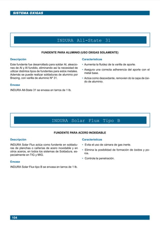 SISTEMA OXIGAS




                                             INDURA All-State 31

                                FUNDENTE PARA ALUMINIO (USO OXIGAS SOLAMENTE)

      Descripción                                                 Características
      Este fundente fue desarrollado para soldar Al, aleacio-     • Aumenta la fluidez de la varilla de aporte.
      nes de Al y Al fundido, eliminando así la necesidad de
                                                                  • Asegura una correcta adherencia del aporte con el
      utilizar distintos tipos de fundentes para estos metales.
                                                                    metal base.
      Además se puede realizar soldaduras de aluminio por
      Brazing, con varilla de aluminio Nº 31.                     • Actúa como desoxidante, removien do la capa de óxi-
                                                                    do de aluminio.
      Envase
      INDURA All-State 31 se envasa en tarros de 1 lb.




                                        INDURA Solar Flux Tipo B

                                          FUNDENTE PARA ACERO INOXIDABLE

      Descripción                                                 Características
      INDURA Solar Flux actúa como fundente en soldadu-           • Evita el uso de cámara de gas inerte.
      ras de planchas o cañerías de acero inoxidable y en
                                                                  • Elimina la posibilidad de formación de óxidos y po-
      otros aceros, en todos los sistemas de Soldadura, es-
                                                                    ros.
      pecialmente en TIG y MIG.
                                                                  • Controla la penetración.
      Envase
      INDURA Solar Flux tipo B se envasa en tarros de 1 lb.




        104




Manual pag 094-104 ok            104                                              1/10/02, 18:58
 