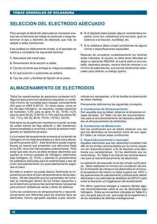 TEMAS GENERALES DE SOLDADURA


      SELECCION DEL ELECTRODO ADECUADO
      Para escoger el electrodo adecuado es necesario ana-         6. Si el depósito debe poseer alguna característica es-
      lizar las condiciones de trabajo en particular y luego de-      pecial, como son: resistencia a la corrosión, gran re-
      terminar el tipo y diámetro de electrodo que más se             sistencia a la tracción, ductilidad, etc.
      adapte a estas condiciones.
                                                                   7. Si la soldadura debe cumplir condiciones de alguna
      Este análisis es relativamente simple, si el operador se        norma o especificaciones especiales.
      habitúa a considerar los siguientes factores:
                                                                   Después de considerar cuidadosamente los factores
      1. Naturaleza del metal base.                                antes indicados, el usuario no debe tener dificultad en
                                                                   elegir un electrodo INDURA, el cual le dará un arco es-
      2. Dimensiones de la sección a soldar.
                                                                   table, depósitos parejos, escoria fácil de remover y un
      3. Tipo de corriente que entrega su máquina soldadora.       mínimo de salpicaduras, que son las condiciones esen-
                                                                   ciales para obtener un trabajo óptimo.
      4. En qué posición o posiciones se soldará.
      5. Tipo de unión y facilidad de fijación de la pieza.


      ALMACENAMIENTO DE ELECTRODOS
      Todos los revestimientos de electrodos contienen H2O.        rísticas son semejantes, a fin de facilitar la observación
      Algunos tipos como los celulósicos requieren un conte-       de estas medidas.
      nido mínimo de humedad para trabajar correctamente
                                                                   Previamente definiremos los siguientes conceptos:
      (4% para un AWS E-6010). En otros casos, como en
      los de bajo hidrógeno, se requieren niveles bajísimos        A. Condiciones de Almacenamiento:
      de humedad; 0.4% para la serie 70 (Ej. 7018), 0.2%           Son aquellas que se deben observar al almacenar en
      para la serie 80 (Ej. E-8018); 0.15% para las series 90,     cajas cerradas. En Tabla I se dan las recomendacio-
      100, 110 y 120 (Ej. 9018, 11018, 11018 y 12018).             nes para el acondicionamiento de depósitos destina-
                                                                   dos al almacenamiento de electrodos.
      Este tema es de particular importancia cuando se trata
      de soldar aceros de baja aleación y alta resistencia,        B. Condiciones de Mantención:
      aceros templados y revenidos o aceros al carbono-man-        Son las condiciones que se deben observar una vez
      ganeso en espesores gruesos.                                 que los electrodos se encuentran fuera de sus cajas.
                                                                   En Tabla I se indican estas condiciones.
      La humedad del revestimiento aumenta el contenido de
      hidrógeno en el metal de soldadura y de la zona afecta-      C. Reacondicionamiento o resecado:
      da térmicamente (ZAT). Este fenómeno puede originar          Aquellos electrodos que han absorbido humedad más
      fisuras en aceros que presentan una estructura frágil        allá de los límites recomendados por la norma requie-
      en la ZAT, como los mencionados anteriormente. Para          ren ser reacondicionados, a fin de devolver a los elec-
      evitar que esto ocurra se debe emplear electrodos que        trodos sus características. En los electrodos sus ca-
      aporten la mínima cantidad de hidrógeno (electrodos          racterísticas. En Tabla II se indican las recomendacio-
      bajo hidrógeno, Ej. 7018), y además un procedimiento         nes para el reacondicionamiento de electrodos.
      de soldadura adecuado para el material base y tipo de
      unión (precalentamiento y/o post-calentamiento según         La operación de resecado no es tan simple como pare-
      sea el caso).                                                ce. Debe realizarse en hornos con circulación de aire.
                                                                   En el momento de introducir los electrodos en el horno,
      De todo lo anterior se puede deducir fácilmente la im-       la temperatura del mismo no debe superar los 100ºC y
      portancia que tiene el buen almacenamiento de los elec-      las operaciones de calentamiento y enfriamiento deben
      trodos. De ello depende que los porcentajes de hume-         efectuarse a una velocidad de alrededor de 200ºC/H, para
      dad se mantengan dentro de los límites requeridos y          evitar la fisuración y/o fragilización del revestimiento.
      así el electrodo conserve las características necesarias
      para producir soldaduras sanas y libres de defectos.         Por último queremos entregar a nuestros clientes algu-
                                                                   nas recomendaciones sobre el uso de electrodos bajo
      Como las condiciones de almacenamiento y reacondi-           hidrógeno. Estos se encuentran indicadas en Tabla III y
      cionamiento son diferentes para los diversos tipos de        son una guía para el uso, que surge de la experiencia y
      electrodos, hemos agrupado aquellos cuyas caracte-           de los resultados de distintas investigaciones.




        16




Manual pag 003-024 ok             16                                               1/10/02, 18:57
 