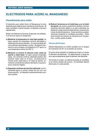 SISTEMA ARCO MANUAL


      ELECTRODOS PARA ACERO AL MANGANESO

      Procedimiento para soldar
      El electrodo para soldar Acero al Manganeso ha sido        d) Reducir tensiones en el metal base y en el metal
      diseñado para obtener gran resistencia a las fisuras. Al      de aporte: los aceros austeníticos tienden a formar
      estar sometido a fuerte impacto, el depósito endurece         tensiones térmicas debido a su alto coeficiente de
      rápidamente.                                                  dilatación y baja conductividad térmica, produciendo
                                                                    zonas de alta temperatura. Estas tensiones pueden
      Deben considerarse 4 factores al ejecutar una soldadu-        reducirse mediante un martillado neumático. Parte
      ra al arco en acero al manganeso:                             de la tensión de tracción se transforma en compre-
                                                                    sión, y parte queda anulada.
      a) Mantener la temperatura lo más baja posible: se
         logra usando los amperajes mínimos admisibles y
         electrodos de menor diámetro. Es recomendable lle-      Técnica del Proceso
         var cordones intermitentes y cortos. Se deberá man-
         tener la zona contigua a la soldadura (1/2" aprox.) a   Deberá depositarse un cordón oscilado con un ángulo
         una temperatura menor de 300° C.                        de inclinación de 45° en el sentido de avance.

      b) Mantener al mínimo la dilución entre metal de           El ancho de la oscilación no deberá ser mayor a 3 veces
         aporte y metal base: se logra usando amperajes          el diámetro del electrodo. Se deberá llevar un largo de
         bajos, con corriente continua, electrodo positivo (Se   arco aproximadamente igual al diámetro del electrodo.
         produce mayor calor en el arco). Al producirse la
                                                                 Terminado el cordón, se deberá proceder al martillado
         mezcla entre metal base y el metal de aporte, au-
                                                                 en el mismo sentido del avance. El martillado deberá
         menta el contenido de carbono del último, lo que pro-
                                                                 efectuarse en cada pasada.
         duce cordones frágiles.

      c) Depositar cordones de sección suficiente: es fun-
         damental lograr un primer cordón de raíz con una
         buena sección. Un depósito insuficiente tiende a pro-
         ducir grietas.




        70




Manual pag 025-073 ok            70                                             1/10/02, 18:58
 