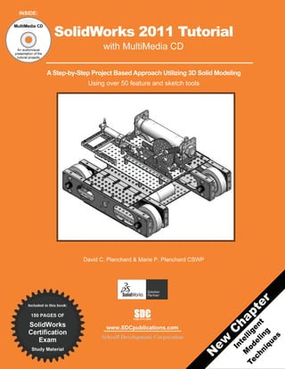 INSIDE:

MultiMedia CD

                        SolidWorks 2011 Tutorial
  An audio/visual
                                         with MultiMedia CD
presentation of the
  tutorial projects




                      A Step-by-Step Project Based Approach Utilizing 3D Solid Modeling
                                   Using over 50 feature and sketch tools




                                  David C. Planchard & Marie P. Planchard CSWP




        Included in this book:

          150 PAGES OF                              SDC
                                                    PUBLICATIONS

        SolidWorks
                                          www.SDCpublications.com
        Certification
           Exam                         Schroff Development Corporation
          Study Material
 