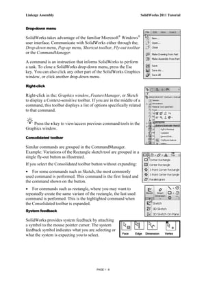 Linkage Assembly                                                     SolidWorks 2011 Tutorial


Drop-down menu

SolidWorks takes advantage of the familiar Microsoft® Windows®
user interface. Communicate with SolidWorks either through the;
Drop-down menu, Pop-up menu, Shortcut toolbar, Fly-out toolbar
or the CommandManager.

A command is an instruction that informs SolidWorks to perform
a task. To close a SolidWorks drop-down menu, press the Esc
key. You can also click any other part of the SolidWorks Graphics
window, or click another drop-down menu.

Right-click

Right-click in the: Graphics window, FeatureManager, or Sketch
to display a Context-sensitive toolbar. If you are in the middle of a
command, this toolbar displays a list of options specifically related
to that command.


    Press the s key to view/access previous command tools in the
Graphics window.

Consolidated toolbar

Similar commands are grouped in the CommandManager.
Example: Variations of the Rectangle sketch tool are grouped in a
single fly-out button as illustrated.
If you select the Consolidated toolbar button without expanding:
• For some commands such as Sketch, the most commonly
used command is performed. This command is the first listed and
the command shown on the button.
• For commands such as rectangle, where you may want to
repeatedly create the same variant of the rectangle, the last used
command is performed. This is the highlighted command when
the Consolidated toolbar is expanded.
System feedback

SolidWorks provides system feedback by attaching
a symbol to the mouse pointer cursor. The system
feedback symbol indicates what you are selecting or
                                                          Face   Edge   Dimension   Vertex
what the system is expecting you to select.




                                          PAGE 1 - 8
 
