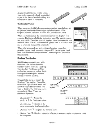 SolidWorks 2011 Tutorial                                                       Linkage Assembly


As you move the mouse pointer across
your model, system feedback is provided
to you in the form of symbols, riding next
to the cursor arrow as illustrated.

Confirmation Corner

When numerous SolidWorks commands are active, a symbol or a set
of symbols are displayed in the upper right hand corner of the
Graphics window. This area is called the Confirmation Corner.
When a sketch is active, the confirmation corner box displays two
symbols. The first symbol is the sketch tool icon. The second symbol
is a large red X. These two symbols supply a visual reminder that you
are in an active sketch. Click the sketch symbol icon to exit the sketch
and to saves any changes that you made.
When other commands are active, the confirmation corner box
provides a green check mark and a large red X. Use the green check
mark to execute the current command. Use the large red X to cancel
the command.
Heads-up View toolbar

SolidWorks provides the user with
numerous view options from the
Standard Views, View and Heads-up
View toolbar. The Heads-up View
toolbar is a transparent toolbar that is
displayed in the Graphics window
when a document is active.

You can hide, move or modify the
Heads-up View toolbar. To modify
the toolbar: right-click on a tool and      For an active
                                            part or assembly
select or deselect the tools that you       document
want to display. The following views
                                                               For an active
are available: Note: Views are                                 drawing
document dependent.                                            document


•   Zoom to Fit      : Zooms the
    model to fit the Graphics window.
•   Zoom to Area      : Zooms to the
    areas you select with a bounding box.
•   Previous View      : Displays the previous view.
•   Section View    : Displays a cutaway of a part or assembly, using one or more cross
    section planes.


                                           PAGE 1 - 9
 