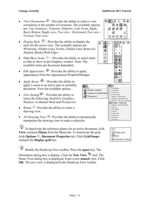 Linkage Assembly                                                    SolidWorks 2011 Tutorial



•   View Orientation      : Provides the ability to select a view
    orientation or the number of viewports. The available options
    are: Top, Isometric, Trimetric, Dimetric, Left, Front, Right,
    Back, Bottom, Single view, Two view - Horizontal, Two view -
    Vertical, Four view.
•   Display Style       : Provides the ability to display the
    style for the active view. The available options are:
    Wireframe, Hidden Lines Visible, Hidden Lines Removed,
    Shaded, Shaded With Edges.
•   Hide/Show Items        : Provides the ability to select items
    to hide or show in the Graphics window. Note: The
    available items are document dependent.
•   Edit Appearance     : Provides the ability to apply
    appearances from the Appearances PropertyManager.

•   Apply Scene       : Provides the ability to
    apply a scene to an active part or assembly
    document. View the available options.
•   View Setting      : Provides the ability to
    select the following: RealView Graphics,
    Shadows in Shaded Mode and Perspective.
•   Rotate : Provides the ability to rotate a
    drawing view.
•   3D Drawing View : Provides the ability to dynamically
    manipulate the drawing view to make a selection.

     To deactivate the reference planes for an active document, click
View; uncheck Planes from the Menu bar. To deactivate the grid,
click Options , Document Properties tab. Click Grid/Snaps;
uncheck the Display grid box.


     Modify the Heads-up View toolbar. Press the space key. The
Orientation dialog box is display. Click the New View  tool. The
Name View dialog box is displayed. Enter a new named view. Click
OK. The new view is displayed in the Heads-up View toolbar.




                                           PAGE 1 - 10
 