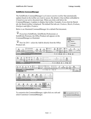 SolidWorks 2011 Tutorial                                                   Linkage Assembly


SolidWorks CommandManager

The SolidWorks CommandManager is a Context-sensitive toolbar that automatically
updates based on the toolbar you want to access. By default, it has toolbars embedded in
it based on your active document type. When you click a tab below the
CommandManager, it updates to display that toolbar. Example, if you click the Sketch
tab, the Sketch toolbar is displayed. The default Part tabs are: Features, Sketch, Evaluate,
DimXpert and Office Products.
Below is an illustrated CommandManager for a default Part document.

     If you have SolidWorks, SolidWorks Professional, or
SolidWorks Premium, the Office Products tab appears on the
CommandManager as illustrated.

    New for 2011 - select the Add-In directly from the Office
Products tab.




To customize the CommandManager, right-click on a tab and
select Customize CommandManager.




                                          PAGE 1 - 11
 