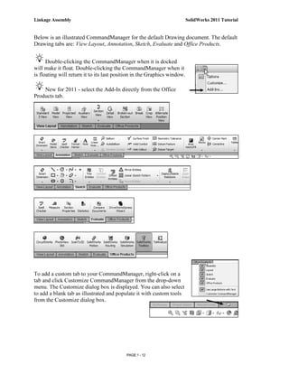 Linkage Assembly                                                          SolidWorks 2011 Tutorial


Below is an illustrated CommandManager for the default Drawing document. The default
Drawing tabs are: View Layout, Annotation, Sketch, Evaluate and Office Products.


      Double-clicking the CommandManager when it is docked
will make it float. Double-clicking the CommandManager when it
is floating will return it to its last position in the Graphics window.

    New for 2011 - select the Add-In directly from the Office
Products tab.




To add a custom tab to your CommandManager, right-click on a
tab and click Customize CommandManager from the drop-down
menu. The Customize dialog box is displayed. You can also select
to add a blank tab as illustrated and populate it with custom tools
from the Customize dialog box.




                                           PAGE 1 - 12
 