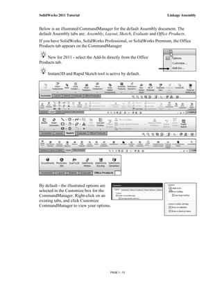 SolidWorks 2011 Tutorial                                               Linkage Assembly


Below is an illustrated CommandManager for the default Assembly document. The
default Assembly tabs are: Assembly, Layout, Sketch, Evaluate and Office Products.
If you have SolidWorks, SolidWorks Professional, or SolidWorks Premium, the Office
Products tab appears on the CommandManager

    New for 2011 - select the Add-In directly from the Office
Products tab.

     Instant3D and Rapid Sketch tool is active by default.




By default - the illustrated options are
selected in the Customize box for the
CommandManager. Right-click on an
existing tabs, and click Customize
CommandManager to view your options.




                                        PAGE 1 - 13
 