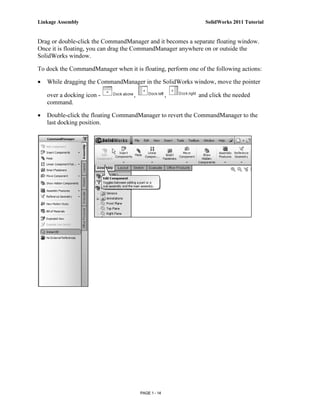 Linkage Assembly                                               SolidWorks 2011 Tutorial


Drag or double-click the CommandManager and it becomes a separate floating window.
Once it is floating, you can drag the CommandManager anywhere on or outside the
SolidWorks window.

To dock the CommandManager when it is floating, perform one of the following actions:

•   While dragging the CommandManager in the SolidWorks window, move the pointer

    over a docking icon -           ,                 ,      and click the needed
    command.

•   Double-click the floating CommandManager to revert the CommandManager to the
    last docking position.




                                        PAGE 1 - 14
 