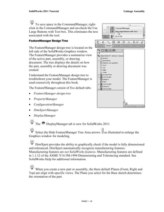 SolidWorks 2011 Tutorial                                                  Linkage Assembly



     To save space in the CommandManager, right-
click in the CommandManager and un-check the Use
Large Buttons with Text box. This eliminates the text
associated with the tool.
FeatureManager Design Tree

The FeatureManager design tree is located on the
left side of the SolidWorks Graphics window.
The FeatureManager provides a summarize view
of the active part, assembly, or drawing
document. The tree displays the details on how
the part, assembly or drawing document was
created.
Understand the FeatureManager design tree to
troubleshoot your model. The FeatureManager is
used extensively throughout this book.
The FeatureManager consist of five default tabs:
•   FeatureManager design tree
•   PropertyManager
•   ConfigurationManager
•   DimXpertManager
•   DisplayManager

     The     DisplayManager tab is new for SolidWorks 2011.

    Select the Hide FeatureManager Tree Area arrows       as illustrated to enlarge the
Graphics window for modeling.

     DimXpert provides the ability to graphically check if the model is fully dimensioned
and toleranced. DimXpert automatically recognize manufacturing features.
Manufacturing features are not SolidWorks features. Manufacturing features are defined
in 1.1.12 of the ASME Y14.5M-1994 Dimensioning and Tolerancing standard. See
SolidWorks Help for additional information.


     When you create a new part or assembly, the three default Planes (Front, Right and
Top) are align with specific views. The Plane you select for the Base sketch determines
the orientation of the part.




                                        PAGE 1 - 15
 