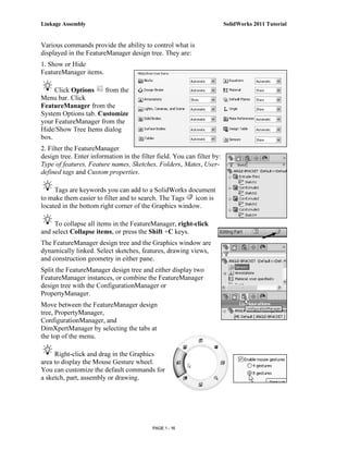 Linkage Assembly                                                         SolidWorks 2011 Tutorial


Various commands provide the ability to control what is
displayed in the FeatureManager design tree. They are:
1. Show or Hide
FeatureManager items.

     Click Options    from the
Menu bar. Click
FeatureManager from the
System Options tab. Customize
your FeatureManager from the
Hide/Show Tree Items dialog
box.
2. Filter the FeatureManager
design tree. Enter information in the filter field. You can filter by:
Type of features, Feature names, Sketches, Folders, Mates, User-
defined tags and Custom properties.

     Tags are keywords you can add to a SolidWorks document
to make them easier to filter and to search. The Tags   icon is
located in the bottom right corner of the Graphics window.

     To collapse all items in the FeatureManager, right-click
and select Collapse items, or press the Shift +C keys.
The FeatureManager design tree and the Graphics window are
dynamically linked. Select sketches, features, drawing views,
and construction geometry in either pane.
Split the FeatureManager design tree and either display two
FeatureManager instances, or combine the FeatureManager
design tree with the ConfigurationManager or
PropertyManager.
Move between the FeatureManager design
tree, PropertyManager,
ConfigurationManager, and
DimXpertManager by selecting the tabs at
the top of the menu.

     Right-click and drag in the Graphics
area to display the Mouse Gesture wheel.
You can customize the default commands for
a sketch, part, assembly or drawing.




                                           PAGE 1 - 16
 
