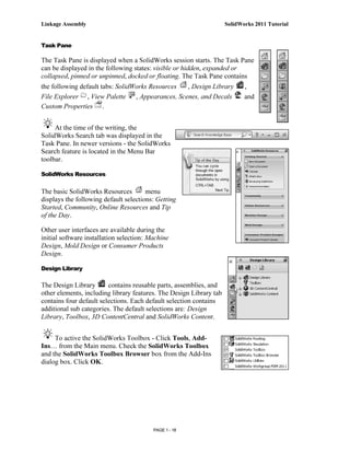 Linkage Assembly                                                     SolidWorks 2011 Tutorial


Task Pane

The Task Pane is displayed when a SolidWorks session starts. The Task Pane
can be displayed in the following states: visible or hidden, expanded or
collapsed, pinned or unpinned, docked or floating. The Task Pane contains
the following default tabs: SolidWorks Resources    , Design Library        ,
File Explorer , View Palette      , Appearances, Scenes, and Decals         and
Custom Properties .


     At the time of the writing, the
SolidWorks Search tab was displayed in the
Task Pane. In newer versions - the SolidWorks
Search feature is located in the Menu Bar
toolbar.

SolidWorks Resources


The basic SolidWorks Resources         menu
displays the following default selections: Getting
Started, Community, Online Resources and Tip
of the Day.

Other user interfaces are available during the
initial software installation selection: Machine
Design, Mold Design or Consumer Products
Design.

Design Library

The Design Library       contains reusable parts, assemblies, and
other elements, including library features. The Design Library tab
contains four default selections. Each default selection contains
additional sub categories. The default selections are: Design
Library, Toolbox, 3D ContentCentral and SolidWorks Content.


     To active the SolidWorks Toolbox - Click Tools, Add-
Ins… from the Main menu. Check the SolidWorks Toolbox
and the SolidWorks Toolbox Browser box from the Add-Ins
dialog box. Click OK.




                                          PAGE 1 - 18
 