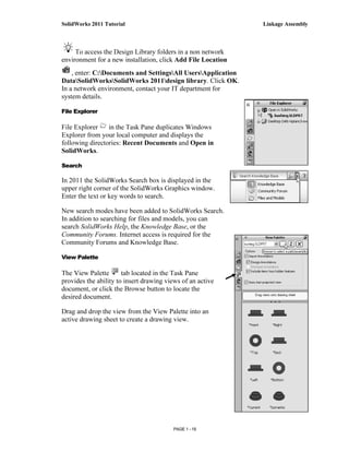 SolidWorks 2011 Tutorial                                       Linkage Assembly



     To access the Design Library folders in a non network
environment for a new installation, click Add File Location
    , enter: C:Documents and SettingsAll UsersApplication
DataSolidWorksSolidWorks 2011design library. Click OK.
In a network environment, contact your IT department for
system details.

File Explorer

File Explorer    in the Task Pane duplicates Windows
Explorer from your local computer and displays the
following directories: Recent Documents and Open in
SolidWorks.

Search

In 2011 the SolidWorks Search box is displayed in the
upper right corner of the SolidWorks Graphics window.
Enter the text or key words to search.

New search modes have been added to SolidWorks Search.
In addition to searching for files and models, you can
search SolidWorks Help, the Knowledge Base, or the
Community Forums. Internet access is required for the
Community Forums and Knowledge Base.

View Palette

The View Palette       tab located in the Task Pane
provides the ability to insert drawing views of an active
document, or click the Browse button to locate the
desired document.

Drag and drop the view from the View Palette into an
active drawing sheet to create a drawing view.




                                         PAGE 1 - 19
 