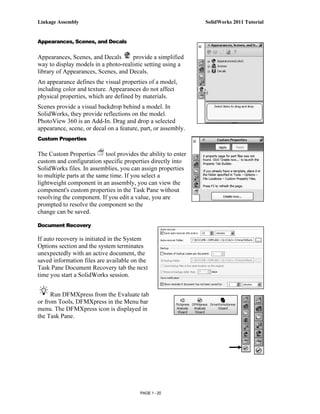 Linkage Assembly                                                 SolidWorks 2011 Tutorial


Appearances, Scenes, and Decals


Appearances, Scenes, and Decals       provide a simplified
way to display models in a photo-realistic setting using a
library of Appearances, Scenes, and Decals.
An appearance defines the visual properties of a model,
including color and texture. Appearances do not affect
physical properties, which are defined by materials.
Scenes provide a visual backdrop behind a model. In
SolidWorks, they provide reflections on the model.
PhotoView 360 is an Add-In. Drag and drop a selected
appearance, scene, or decal on a feature, part, or assembly.
Custom Properties

The Custom Properties       tool provides the ability to enter
custom and configuration specific properties directly into
SolidWorks files. In assemblies, you can assign properties
to multiple parts at the same time. If you select a
lightweight component in an assembly, you can view the
component's custom properties in the Task Pane without
resolving the component. If you edit a value, you are
prompted to resolve the component so the
change can be saved.

Document Recovery

If auto recovery is initiated in the System
Options section and the system terminates
unexpectedly with an active document, the
saved information files are available on the
Task Pane Document Recovery tab the next
time you start a SolidWorks session.


     Run DFMXpress from the Evaluate tab
or from Tools, DFMXpress in the Menu bar
menu. The DFMXpress icon is displayed in
the Task Pane.




                                          PAGE 1 - 20
 