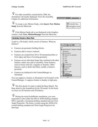 Linkage Assembly                                                  SolidWorks 2011 Tutorial



    For older assemblies created before 2008, the
Animation1 tab maybe displayed. View the Assembly
Chapter for additional information.

    To create a new Motion Study, click Insert, New Motion
Study from the Menu bar.


    If the Motion Study tab is not displayed in the Graphics
window, click View, MotionManager from the Menu bar.
    Activity: Create a New Part

A part is a 3D model, which consist of features. What are
features?

•     Features are geometry building blocks.
•     Features add or remove material.
•     Features are created from 2D or 3D sketched profiles or
      from edges and faces of existing geometry.
•     Features are an individual shape that combined with other
      features, makes up a part or assembly. Some features,
      such as bosses and cuts, originate as sketches. Other
      features, such as shells and fillets, modify a feature's
      geometry.
•     Features are displayed in the FeatureManager as
      illustrated.
You can suppress a feature as illustrated: Cut-Extrude3 in the
FeatureManager. A suppress feature is display in light gray.


     The first sketch of a part is called the Base Sketch. The
Base sketch is the foundation for the 3D model. In this book,
we focus on 2D sketches and 3D features.


     During the initial SolidWorks installation, you were
requested to select either the ISO or ANSI drafting standard.
ISO is typically; a European drafting standard and uses First
Angle Projection. The book is written using the ANSI (US)
overall drafting standard and Third Angle Projection for
drawings.




                                          PAGE 1 - 22
 