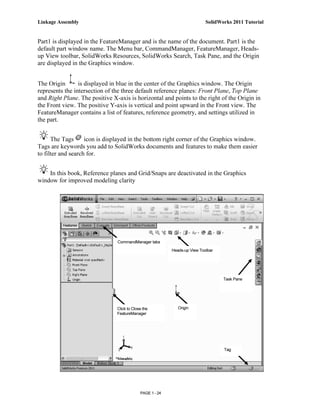 Linkage Assembly                                                            SolidWorks 2011 Tutorial


Part1 is displayed in the FeatureManager and is the name of the document. Part1 is the
default part window name. The Menu bar, CommandManager, FeatureManager, Heads-
up View toolbar, SolidWorks Resources, SolidWorks Search, Task Pane, and the Origin
are displayed in the Graphics window.


The Origin       is displayed in blue in the center of the Graphics window. The Origin
represents the intersection of the three default reference planes: Front Plane, Top Plane
and Right Plane. The positive X-axis is horizontal and points to the right of the Origin in
the Front view. The positive Y-axis is vertical and point upward in the Front view. The
FeatureManager contains a list of features, reference geometry, and settings utilized in
the part.


      The Tags      icon is displayed in the bottom right corner of the Graphics window.
Tags are keywords you add to SolidWorks documents and features to make them easier
to filter and search for.


    In this book, Reference planes and Grid/Snaps are deactivated in the Graphics
window for improved modeling clarity




                                CommandManager tabs
                                                           Heads-up View Toolbar




                                                                                   Task Pane




                                Click to Close the            Origin
                                FeatureManager




                                                                                   Tag




                                             PAGE 1 - 24
 