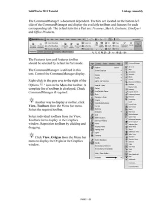 SolidWorks 2011 Tutorial                                                 Linkage Assembly


The CommandManager is document dependent. The tabs are located on the bottom left
side of the CommandManager and display the available toolbars and features for each
corresponding tab. The default tabs for a Part are: Features, Sketch, Evaluate, DimXpert
and Office Products.




The Features icon and Features toolbar
should be selected by default in Part mode.

The CommandManager is utilized in this
text. Control the CommandManager display.

Right-click in the gray area to the right of the
Options       icon in the Menu bar toolbar. A
complete list of toolbars is displayed. Check
CommandManager if required.


     Another way to display a toolbar, click
View, Toolbars from the Menu bar menu.
Select the required toolbar.

Select individual toolbars from the View,
Toolbars list to display in the Graphics
window. Reposition toolbars by clicking and
dragging.


    Click View, Origins from the Menu bar
menu to display the Origin in the Graphics
window.




                                           PAGE 1 - 25
 