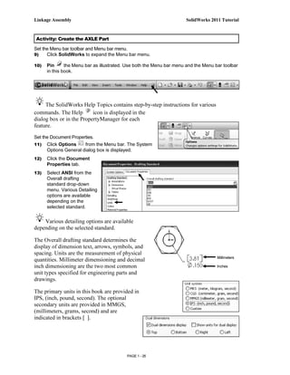 Linkage Assembly                                                      SolidWorks 2011 Tutorial



Activity: Create the AXLE Part

Set the Menu bar toolbar and Menu bar menu.
9)    Click SolidWorks to expand the Menu bar menu.

10)   Pin      the Menu bar as illustrated. Use both the Menu bar menu and the Menu bar toolbar
      in this book.




     The SolidWorks Help Topics contains step-by-step instructions for various
commands. The Help        icon is displayed in the
dialog box or in the PropertyManager for each
feature.

Set the Document Properties.
11)   Click Options    from the Menu bar. The System
      Options General dialog box is displayed.
12)   Click the Document
      Properties tab.
13)   Select ANSI from the
      Overall drafting
      standard drop-down
      menu. Various Detailing
      options are available
      depending on the
      selected standard.


    Various detailing options are available
depending on the selected standard.

The Overall drafting standard determines the
display of dimension text, arrows, symbols, and
spacing. Units are the measurement of physical
                                                                                     Millimeters
quantities. Millimeter dimensioning and decimal
inch dimensioning are the two most common                                            Inches
unit types specified for engineering parts and
drawings.

The primary units in this book are provided in
IPS, (inch, pound, second). The optional
secondary units are provided in MMGS,
(millimeters, grams, second) and are
indicated in brackets [ ].




                                           PAGE 1 - 26
 