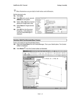 SolidWorks 2011 Tutorial                                                   Linkage Assembly



      Most illustrations are provided in both inches and millimeters.
Set the document units.
14) Click Units.

15)   Click IPS (inch, pound, second)
      [MMGS] for Unit system.
16)   Select .123, [.12] (three decimal
      places) for Length basic units.
17)   Select None for Angle decimal
      places.
18)   Click OK from the Document
      Properties - Units dialog box.
      The Part FeatureManager is
      displayed.



Activity: AXLE Part-Extruded Base Feature

Insert a new sketch for the Extruded Base feature.
19) Right-click Front Plane from the FeatureManager. This is your Sketch plane. The Context
       toolbar is displayed.

20)   Click Sketch        from the Context toolbar as illustrated.




                                             Context
                                             toolbar




                                                              Origin




                                               PAGE 1 - 27
 