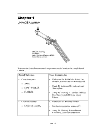 Chapter 1
LINKAGE Assembly




                   LINKAGE Assembly
                   Courtesy of
                   Gears Educational Systems & SMC
                   Corporation of America




Below are the desired outcomes and usage competencies based on the completion of
Chapter 1.

 Desired Outcomes:                         Usage Competencies:

 •   Create three parts:                   •   Understand the SolidWorks default User
                                               Interface. Establish a SolidWorks session.
     o AXLE
                                           •   Create 2D sketch profiles on the correct
     o SHAFT-COLLAR                            Sketch plane.
     o FLATBAR                             •   Apply the following 3D features: Extruded
                                               Boss/Base, Extruded Cut and Linear
                                               Pattern.

 •   Create an assembly:                   •   Understand the Assembly toolbar.

     o LINKAGE assembly                    •   Insert components into an assembly.

                                           •   Apply the following Standard mates:
                                               Concentric, Coincident and Parallel.




                                           PAGE 1 - 1
 