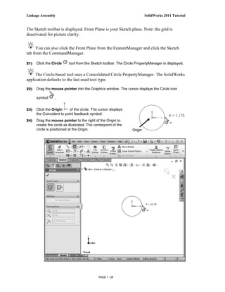 Linkage Assembly                                                          SolidWorks 2011 Tutorial


The Sketch toolbar is displayed. Front Plane is your Sketch plane. Note: the grid is
deactivated for picture clarity.


      You can also click the Front Plane from the FeatureManager and click the Sketch
tab from the CommandManager.

21)   Click the Circle     tool from the Sketch toolbar. The Circle PropertyManager is displayed.


     The Circle-based tool uses a Consolidated Circle PropertyManager. The SolidWorks
application defaults to the last used tool type.

22)   Drag the mouse pointer into the Graphics window. The cursor displays the Circle icon

      symbol     .


23)   Click the Origin     of the circle. The cursor displays
      the Coincident to point feedback symbol.
24)   Drag the mouse pointer to the right of the Origin to
      create the circle as illustrated. The centerpoint of the
      circle is positioned at the Origin.                        Origin




                                              PAGE 1 - 28
 