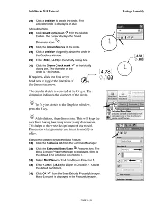 SolidWorks 2011 Tutorial                                        Linkage Assembly


25)   Click a position to create the circle. The
      activated circle is displayed in blue.
Add a dimension.
26)   Click Smart Dimension       from the Sketch
      toolbar. The cursor displays the Smart

      Dimension icon       .
27)   Click the circumference of the circle.
28)   Click a position diagonally above the circle in
      the Graphics window.
29)   Enter .188in, [4.78] in the Modify dialog box.

30)   Click the Green Check mark         in the Modify
      dialog box. The diameter of the
      circle is .188 inches.
If required, click the blue arrow
head dots to toggle the direction of
the dimension arrow.

The circular sketch is centered at the Origin. The
dimension indicates the diameter of the circle.


     To fit your sketch to the Graphics window,
press the f key.


     Add relations, then dimensions. This will keep the
user from having too many unnecessary dimensions.
This helps to show the design intent of the model.
Dimension what geometry you intent to modify or
adjust.

Extrude the sketch to create the Base Feature.
31) Click the Features tab from the CommandManager.

32)   Click the Extruded Boss/Base         Features tool. The
      Boss-Extrude PropertyManager is displayed. Blind is
      the default End Condition in Direction 1.
33)   Select Mid Plane for End Condition in Direction 1.
34)   Enter 1.375in, [34.93] for Depth in Direction 1. Accept
      the default conditions.

35)   Click OK    from the Boss-Extrude PropertyManager.
      Boss-Extrude1 is displayed in the FeatureManager.




                                               PAGE 1 - 29
 