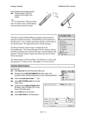 Linkage Assembly                                                        SolidWorks 2011 Tutorial


Fit the model to the Graphics window.
36) Press the f key. Note the
       location of the Origin in the
       model.


     Use Symmetry. When possible
and if it makes sense, model objects
symmetrically about the origin.
                                                                                     Origin




The Boss-Extrude PropertyManager displays the parameters
utilized to define the feature. The Mid Plane End Condition in
the Direction 1 box extrudes the sketch equally on both sides of
the Sketch plane. The depth defines the extrude distance.

The Boss-Extrude1 feature name is displayed in the
FeatureManager. The FeatureManager lists the features, planes,
and other geometry that construct the part. Extrude features add
material. Extrude features require the following: Sketch Plane,
Sketch and depth.

The Sketch plane is the Front Plane. The Sketch is a circle with
the diameter of .188in, [4.76]. The Depth is 1.375in, [34.93].

Activity: AXLE Part-Save

Save the part.
37) Click Save As from the Drop-down Menu bar.
38)   Double-click the MY-DOCUMENTS file folder. Note: The
      procedure will be different depending on your Operating System.

39)   Click the Create New Folder       icon.
40)   Enter SW-TUTORIAL-2011 for the file
      folder name.
41)   Double-click the SW-TUTORIAL-2011
      file folder. SW-TUTORIAL-2011 is the
      Save in file folder name.
42)   Enter AXLE for the File name.
43)   Enter AXLE ROD for the Description.




                                            PAGE 1 - 30
 
